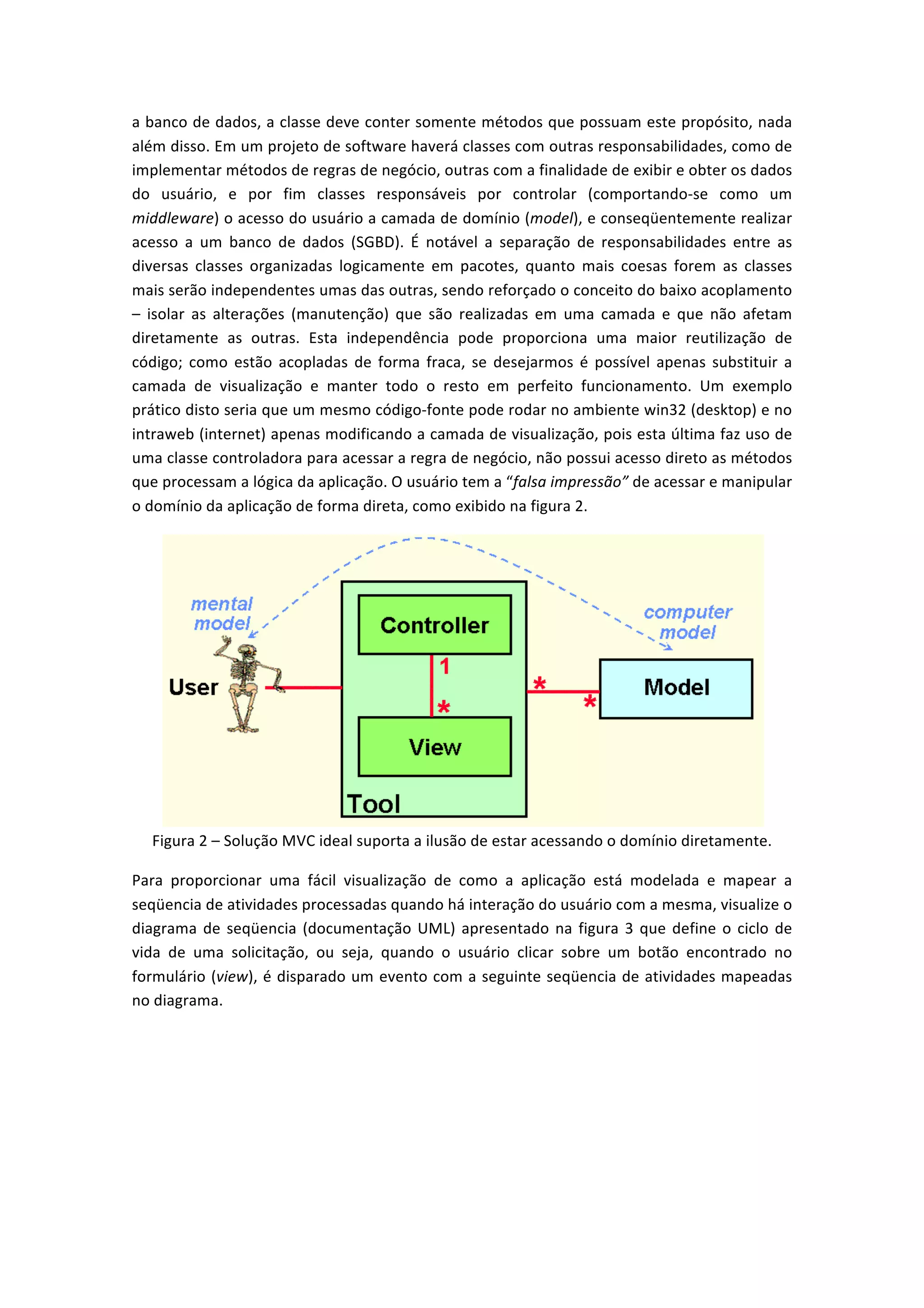 a	
  banco	
  de	
  dados,	
  a	
  classe	
  deve	
  conter	
  somente	
  métodos	
  que	
  possuam	
  este	
  propósito,	
  nada	
  
além	
  disso.	
  Em	
  um	
  projeto	
  de	
  software	
  haverá	
  classes	
  com	
  outras	
  responsabilidades,	
  como	
  de	
  
implementar	
  métodos	
  de	
  regras	
  de	
  negócio,	
  outras	
  com	
  a	
  finalidade	
  de	
  exibir	
  e	
  obter	
  os	
  dados	
  
do	
   usuário,	
   e	
   por	
   fim	
   classes	
   responsáveis	
   por	
   controlar	
   (comportando-­‐se	
   como	
   um	
  
middleware)	
  o	
  acesso	
  do	
  usuário	
  a	
  camada	
  de	
  domínio	
  (model),	
  e	
  conseqüentemente	
  realizar	
  
acesso	
   a	
   um	
   banco	
   de	
   dados	
   (SGBD).	
   É	
   notável	
   a	
   separação	
   de	
   responsabilidades	
   entre	
   as	
  
diversas	
   classes	
   organizadas	
   logicamente	
   em	
   pacotes,	
   quanto	
   mais	
   coesas	
   forem	
   as	
   classes	
  
mais	
  serão	
  independentes	
  umas	
  das	
  outras,	
  sendo	
  reforçado	
  o	
  conceito	
  do	
  baixo	
  acoplamento	
  
–	
   isolar	
   as	
   alterações	
   (manutenção)	
   que	
   são	
   realizadas	
   em	
   uma	
   camada	
   e	
   que	
   não	
   afetam	
  
diretamente	
   as	
   outras.	
   Esta	
   independência	
   pode	
   proporciona	
   uma	
   maior	
   reutilização	
   de	
  
código;	
   como	
   estão	
   acopladas	
   de	
   forma	
   fraca,	
   se	
   desejarmos	
   é	
   possível	
   apenas	
   substituir	
   a	
  
camada	
   de	
   visualização	
   e	
   manter	
   todo	
   o	
   resto	
   em	
   perfeito	
   funcionamento.	
   Um	
   exemplo	
  
prático	
  disto	
  seria	
  que	
  um	
  mesmo	
  código-­‐fonte	
  pode	
  rodar	
  no	
  ambiente	
  win32	
  (desktop)	
  e	
  no	
  
intraweb	
  (internet)	
  apenas	
  modificando	
  a	
  camada	
  de	
  visualização,	
  pois	
  esta	
  última	
  faz	
  uso	
  de	
  
uma	
  classe	
  controladora	
  para	
  acessar	
  a	
  regra	
  de	
  negócio,	
  não	
  possui	
  acesso	
  direto	
  as	
  métodos	
  
que	
  processam	
  a	
  lógica	
  da	
  aplicação.	
  O	
  usuário	
  tem	
  a	
  “falsa	
  impressão”	
  de	
  acessar	
  e	
  manipular	
  
o	
  domínio	
  da	
  aplicação	
  de	
  forma	
  direta,	
  como	
  exibido	
  na	
  figura	
  2.	
  
	
  
Figura	
  2	
  –	
  Solução	
  MVC	
  ideal	
  suporta	
  a	
  ilusão	
  de	
  estar	
  acessando	
  o	
  domínio	
  diretamente.	
  
Para	
   proporcionar	
   uma	
   fácil	
   visualização	
   de	
   como	
   a	
   aplicação	
   está	
   modelada	
   e	
   mapear	
   a	
  
seqüencia	
  de	
  atividades	
  processadas	
  quando	
  há	
  interação	
  do	
  usuário	
  com	
  a	
  mesma,	
  visualize	
  o	
  
diagrama	
  de	
  seqüencia	
  (documentação	
  UML)	
  apresentado	
  na	
  figura	
  3	
  que	
  define	
  o	
  ciclo	
  de	
  
vida	
   de	
   uma	
   solicitação,	
   ou	
   seja,	
   quando	
   o	
   usuário	
   clicar	
   sobre	
   um	
   botão	
   encontrado	
   no	
  
formulário	
  (view),	
  é	
  disparado	
  um	
  evento	
  com	
  a	
  seguinte	
  seqüencia	
  de	
  atividades	
  mapeadas	
  
no	
  diagrama.	
  
 
