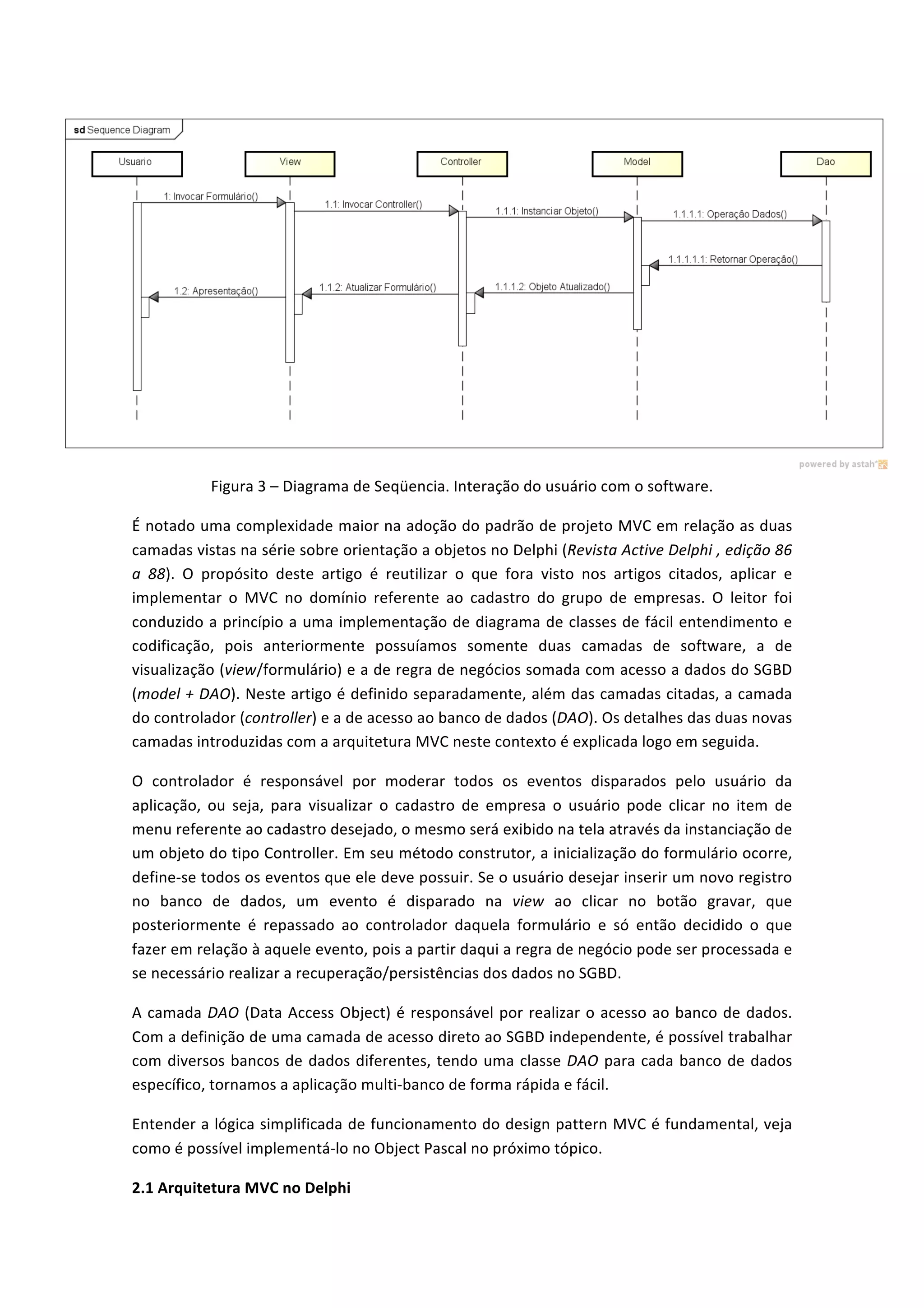  
Figura	
  3	
  –	
  Diagrama	
  de	
  Seqüencia.	
  Interação	
  do	
  usuário	
  com	
  o	
  software.	
  
É	
  notado	
  uma	
  complexidade	
  maior	
  na	
  adoção	
  do	
  padrão	
  de	
  projeto	
  MVC	
  em	
  relação	
  as	
  duas	
  
camadas	
  vistas	
  na	
  série	
  sobre	
  orientação	
  a	
  objetos	
  no	
  Delphi	
  (Revista	
  Active	
  Delphi	
  ,	
  edição	
  86	
  
a	
   88).	
   O	
   propósito	
   deste	
   artigo	
   é	
   reutilizar	
   o	
   que	
   fora	
   visto	
   nos	
   artigos	
   citados,	
   aplicar	
   e	
  
implementar	
   o	
   MVC	
   no	
   domínio	
   referente	
   ao	
   cadastro	
   do	
   grupo	
   de	
   empresas.	
   O	
   leitor	
   foi	
  
conduzido	
  a	
  princípio	
  a	
  uma	
  implementação	
  de	
  diagrama	
  de	
  classes	
  de	
  fácil	
  entendimento	
  e	
  
codificação,	
   pois	
   anteriormente	
   possuíamos	
   somente	
   duas	
   camadas	
   de	
   software,	
   a	
   de	
  
visualização	
  (view/formulário)	
  e	
  a	
  de	
  regra	
  de	
  negócios	
  somada	
  com	
  acesso	
  a	
  dados	
  do	
  SGBD	
  
(model	
  +	
  DAO).	
  Neste	
  artigo	
  é	
  definido	
  separadamente,	
  além	
  das	
  camadas	
  citadas,	
  a	
  camada	
  
do	
  controlador	
  (controller)	
  e	
  a	
  de	
  acesso	
  ao	
  banco	
  de	
  dados	
  (DAO).	
  Os	
  detalhes	
  das	
  duas	
  novas	
  
camadas	
  introduzidas	
  com	
  a	
  arquitetura	
  MVC	
  neste	
  contexto	
  é	
  explicada	
  logo	
  em	
  seguida.	
  
O	
   controlador	
   é	
   responsável	
   por	
   moderar	
   todos	
   os	
   eventos	
   disparados	
   pelo	
   usuário	
   da	
  
aplicação,	
   ou	
   seja,	
   para	
   visualizar	
   o	
   cadastro	
   de	
   empresa	
   o	
   usuário	
   pode	
   clicar	
   no	
   item	
   de	
  
menu	
  referente	
  ao	
  cadastro	
  desejado,	
  o	
  mesmo	
  será	
  exibido	
  na	
  tela	
  através	
  da	
  instanciação	
  de	
  
um	
  objeto	
  do	
  tipo	
  Controller.	
  Em	
  seu	
  método	
  construtor,	
  a	
  inicialização	
  do	
  formulário	
  ocorre,	
  
define-­‐se	
  todos	
  os	
  eventos	
  que	
  ele	
  deve	
  possuir.	
  Se	
  o	
  usuário	
  desejar	
  inserir	
  um	
  novo	
  registro	
  
no	
   banco	
   de	
   dados,	
   um	
   evento	
   é	
   disparado	
   na	
   view	
   ao	
   clicar	
   no	
   botão	
   gravar,	
   que	
  
posteriormente	
   é	
   repassado	
   ao	
   controlador	
   daquela	
   formulário	
   e	
   só	
   então	
   decidido	
   o	
   que	
  
fazer	
  em	
  relação	
  à	
  aquele	
  evento,	
  pois	
  a	
  partir	
  daqui	
  a	
  regra	
  de	
  negócio	
  pode	
  ser	
  processada	
  e	
  
se	
  necessário	
  realizar	
  a	
  recuperação/persistências	
  dos	
  dados	
  no	
  SGBD.	
  
A	
  camada	
  DAO	
  (Data	
  Access	
  Object)	
  é	
  responsável	
  por	
  realizar	
  o	
  acesso	
  ao	
  banco	
  de	
  dados.	
  
Com	
  a	
  definição	
  de	
  uma	
  camada	
  de	
  acesso	
  direto	
  ao	
  SGBD	
  independente,	
  é	
  possível	
  trabalhar	
  
com	
  diversos	
  bancos	
  de	
  dados	
  diferentes,	
  tendo	
  uma	
  classe	
  DAO	
  para	
  cada	
  banco	
  de	
  dados	
  
específico,	
  tornamos	
  a	
  aplicação	
  multi-­‐banco	
  de	
  forma	
  rápida	
  e	
  fácil.	
  	
  
Entender	
  a	
  lógica	
  simplificada	
  de	
  funcionamento	
  do	
  design	
  pattern	
  MVC	
  é	
  fundamental,	
  veja	
  
como	
  é	
  possível	
  implementá-­‐lo	
  no	
  Object	
  Pascal	
  no	
  próximo	
  tópico.	
  
2.1	
  Arquitetura	
  MVC	
  no	
  Delphi	
  
 