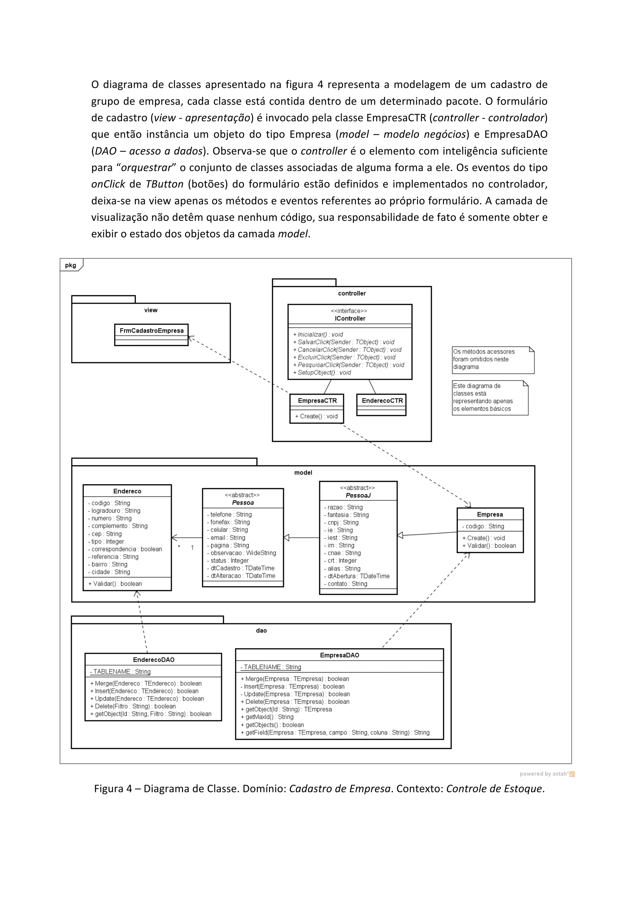 O	
  diagrama	
  de	
  classes	
  apresentado	
  na	
  figura	
  4	
  representa	
  a	
  modelagem	
  de	
  um	
  cadastro	
  de	
  
grupo	
  de	
  empresa,	
  cada	
  classe	
  está	
  contida	
  dentro	
  de	
  um	
  determinado	
  pacote.	
  O	
  formulário	
  
de	
  cadastro	
  (view	
  -­‐	
  apresentação)	
  é	
  invocado	
  pela	
  classe	
  EmpresaCTR	
  (controller	
  -­‐	
  controlador)	
  
que	
   então	
   instância	
   um	
   objeto	
   do	
   tipo	
   Empresa	
   (model	
   –	
   modelo	
   negócios)	
   e	
   EmpresaDAO	
  
(DAO	
  –	
  acesso	
  a	
  dados).	
  Observa-­‐se	
  que	
  o	
  controller	
  é	
  o	
  elemento	
  com	
  inteligência	
  suficiente	
  
para	
  “orquestrar”	
  o	
  conjunto	
  de	
  classes	
  associadas	
  de	
  alguma	
  forma	
  a	
  ele.	
  Os	
  eventos	
  do	
  tipo	
  
onClick	
  de	
  TButton	
  (botões)	
  do	
  formulário	
  estão	
  definidos	
  e	
  implementados	
  no	
  controlador,	
  
deixa-­‐se	
  na	
  view	
  apenas	
  os	
  métodos	
  e	
  eventos	
  referentes	
  ao	
  próprio	
  formulário.	
  A	
  camada	
  de	
  
visualização	
  não	
  detêm	
  quase	
  nenhum	
  código,	
  sua	
  responsabilidade	
  de	
  fato	
  é	
  somente	
  obter	
  e	
  
exibir	
  o	
  estado	
  dos	
  objetos	
  da	
  camada	
  model.	
  
	
  
Figura	
  4	
  –	
  Diagrama	
  de	
  Classe.	
  Domínio:	
  Cadastro	
  de	
  Empresa.	
  Contexto:	
  Controle	
  de	
  Estoque.	
  	
  
 