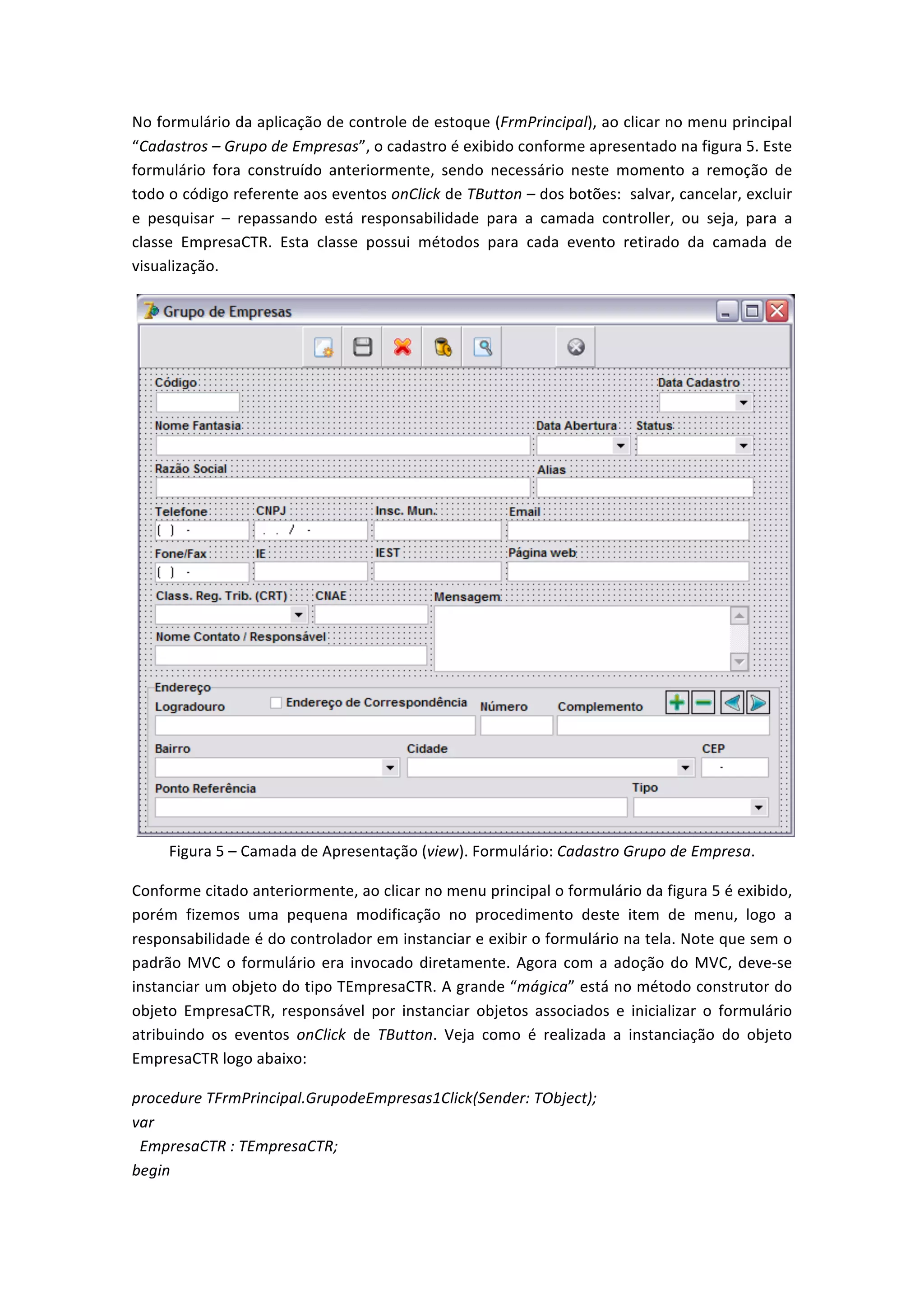 No	
  formulário	
  da	
  aplicação	
  de	
  controle	
  de	
  estoque	
  (FrmPrincipal),	
  ao	
  clicar	
  no	
  menu	
  principal	
  
“Cadastros	
  –	
  Grupo	
  de	
  Empresas”,	
  o	
  cadastro	
  é	
  exibido	
  conforme	
  apresentado	
  na	
  figura	
  5.	
  Este	
  
formulário	
   fora	
   construído	
   anteriormente,	
   sendo	
   necessário	
   neste	
   momento	
   a	
   remoção	
   de	
  
todo	
  o	
  código	
  referente	
  aos	
  eventos	
  onClick	
  de	
  TButton	
  –	
  dos	
  botões:	
  	
  salvar,	
  cancelar,	
  excluir	
  
e	
   pesquisar	
   –	
   repassando	
   está	
   responsabilidade	
   para	
   a	
   camada	
   controller,	
   ou	
   seja,	
   para	
   a	
  
classe	
   EmpresaCTR.	
   Esta	
   classe	
   possui	
   métodos	
   para	
   cada	
   evento	
   retirado	
   da	
   camada	
   de	
  
visualização.	
  
	
  
Figura	
  5	
  –	
  Camada	
  de	
  Apresentação	
  (view).	
  Formulário:	
  Cadastro	
  Grupo	
  de	
  Empresa.	
  
Conforme	
  citado	
  anteriormente,	
  ao	
  clicar	
  no	
  menu	
  principal	
  o	
  formulário	
  da	
  figura	
  5	
  é	
  exibido,	
  
porém	
   fizemos	
   uma	
   pequena	
   modificação	
   no	
   procedimento	
   deste	
   item	
   de	
   menu,	
   logo	
   a	
  
responsabilidade	
  é	
  do	
  controlador	
  em	
  instanciar	
  e	
  exibir	
  o	
  formulário	
  na	
  tela.	
  Note	
  que	
  sem	
  o	
  
padrão	
  MVC	
  o	
  formulário	
  era	
  invocado	
  diretamente.	
  Agora	
  com	
  a	
  adoção	
  do	
  MVC,	
  deve-­‐se	
  
instanciar	
  um	
  objeto	
  do	
  tipo	
  TEmpresaCTR.	
  A	
  grande	
  “mágica”	
  está	
  no	
  método	
  construtor	
  do	
  
objeto	
   EmpresaCTR,	
   responsável	
   por	
   instanciar	
   objetos	
   associados	
   e	
   inicializar	
   o	
   formulário	
  
atribuindo	
   os	
   eventos	
   onClick	
   de	
   TButton.	
   Veja	
   como	
   é	
   realizada	
   a	
   instanciação	
   do	
   objeto	
  
EmpresaCTR	
  logo	
  abaixo:	
  
procedure	
  TFrmPrincipal.GrupodeEmpresas1Click(Sender:	
  TObject);	
  
var	
  
	
  	
  EmpresaCTR	
  :	
  TEmpresaCTR;	
  
begin	
  
 
