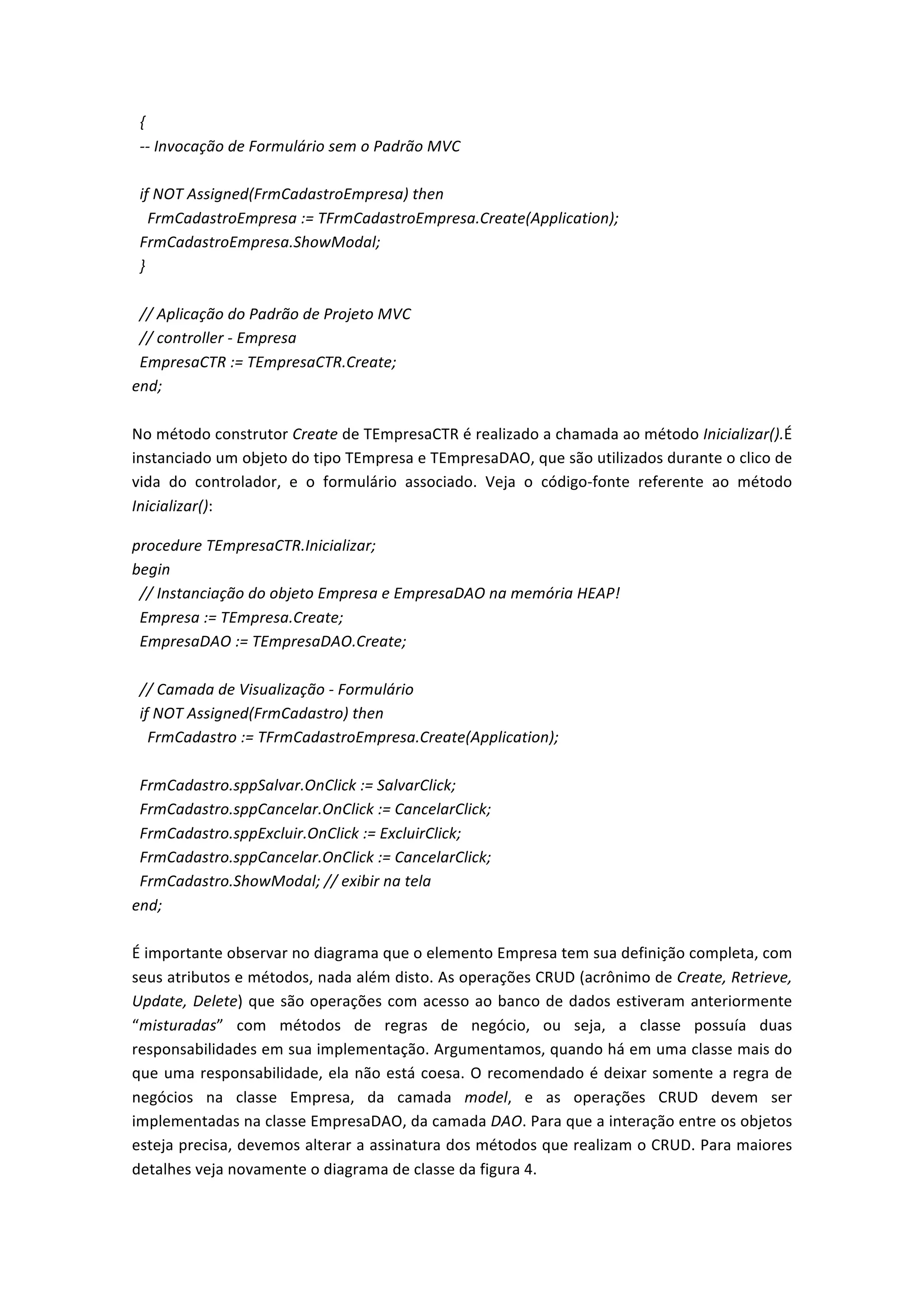  	
  {	
  
	
  	
  -­‐-­‐	
  Invocação	
  de	
  Formulário	
  sem	
  o	
  Padrão	
  MVC	
  
	
  
	
  	
  if	
  NOT	
  Assigned(FrmCadastroEmpresa)	
  then	
  
	
  	
  	
  	
  FrmCadastroEmpresa	
  :=	
  TFrmCadastroEmpresa.Create(Application);	
  
	
  	
  FrmCadastroEmpresa.ShowModal;	
  
	
  	
  }	
  
	
  
	
  	
  //	
  Aplicação	
  do	
  Padrão	
  de	
  Projeto	
  MVC	
  
	
  	
  //	
  controller	
  -­‐	
  Empresa	
  
	
  	
  EmpresaCTR	
  :=	
  TEmpresaCTR.Create;	
  
end;	
  
	
  
No	
  método	
  construtor	
  Create	
  de	
  TEmpresaCTR	
  é	
  realizado	
  a	
  chamada	
  ao	
  método	
  Inicializar().É	
  
instanciado	
  um	
  objeto	
  do	
  tipo	
  TEmpresa	
  e	
  TEmpresaDAO,	
  que	
  são	
  utilizados	
  durante	
  o	
  clico	
  de	
  
vida	
   do	
   controlador,	
   e	
   o	
   formulário	
   associado.	
   Veja	
   o	
   código-­‐fonte	
   referente	
   ao	
   método	
  
Inicializar():	
  
procedure	
  TEmpresaCTR.Inicializar;	
  
begin	
  
	
  	
  //	
  Instanciação	
  do	
  objeto	
  Empresa	
  e	
  EmpresaDAO	
  na	
  memória	
  HEAP!	
  
	
  	
  Empresa	
  :=	
  TEmpresa.Create;	
  
	
  	
  EmpresaDAO	
  :=	
  TEmpresaDAO.Create;	
  
	
  
	
  	
  //	
  Camada	
  de	
  Visualização	
  -­‐	
  Formulário	
  
	
  	
  if	
  NOT	
  Assigned(FrmCadastro)	
  then	
  
	
  	
  	
  	
  FrmCadastro	
  :=	
  TFrmCadastroEmpresa.Create(Application);	
  
	
  
	
  	
  FrmCadastro.sppSalvar.OnClick	
  :=	
  SalvarClick;	
  
	
  	
  FrmCadastro.sppCancelar.OnClick	
  :=	
  CancelarClick;	
  
	
  	
  FrmCadastro.sppExcluir.OnClick	
  :=	
  ExcluirClick;	
  
	
  	
  FrmCadastro.sppCancelar.OnClick	
  :=	
  CancelarClick;	
  
	
  	
  FrmCadastro.ShowModal;	
  //	
  exibir	
  na	
  tela	
  
end;	
  
	
  
É	
  importante	
  observar	
  no	
  diagrama	
  que	
  o	
  elemento	
  Empresa	
  tem	
  sua	
  definição	
  completa,	
  com	
  
seus	
  atributos	
  e	
  métodos,	
  nada	
  além	
  disto.	
  As	
  operações	
  CRUD	
  (acrônimo	
  de	
  Create,	
  Retrieve,	
  
Update,	
  Delete)	
  que	
  são	
  operações	
  com	
  acesso	
  ao	
  banco	
  de	
  dados	
  estiveram	
  anteriormente	
  
“misturadas”	
   com	
   métodos	
   de	
   regras	
   de	
   negócio,	
   ou	
   seja,	
   a	
   classe	
   possuía	
   duas	
  
responsabilidades	
  em	
  sua	
  implementação.	
  Argumentamos,	
  quando	
  há	
  em	
  uma	
  classe	
  mais	
  do	
  
que	
  uma	
  responsabilidade,	
  ela	
  não	
  está	
  coesa.	
  O	
  recomendado	
  é	
  deixar	
  somente	
  a	
  regra	
  de	
  
negócios	
   na	
   classe	
   Empresa,	
   da	
   camada	
   model,	
   e	
   as	
   operações	
   CRUD	
   devem	
   ser	
  
implementadas	
  na	
  classe	
  EmpresaDAO,	
  da	
  camada	
  DAO.	
  Para	
  que	
  a	
  interação	
  entre	
  os	
  objetos	
  
esteja	
  precisa,	
  devemos	
  alterar	
  a	
  assinatura	
  dos	
  métodos	
  que	
  realizam	
  o	
  CRUD.	
  Para	
  maiores	
  
detalhes	
  veja	
  novamente	
  o	
  diagrama	
  de	
  classe	
  da	
  figura	
  4.	
  	
  
 