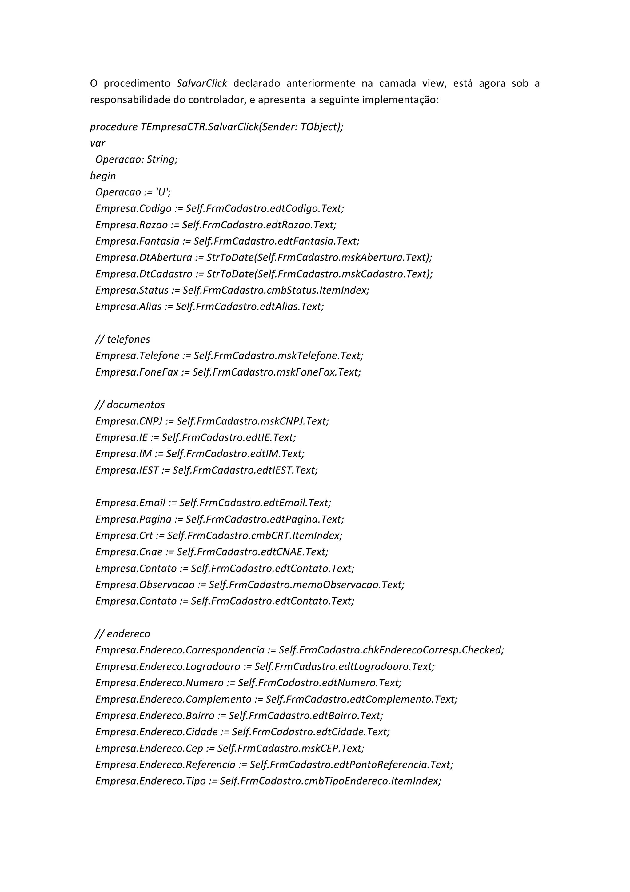 O	
   procedimento	
   SalvarClick	
   declarado	
   anteriormente	
   na	
   camada	
   view,	
   está	
   agora	
   sob	
   a	
  
responsabilidade	
  do	
  controlador,	
  e	
  apresenta	
  	
  a	
  seguinte	
  implementação:	
  
procedure	
  TEmpresaCTR.SalvarClick(Sender:	
  TObject);	
  
var	
  
	
  	
  Operacao:	
  String;	
  
begin	
  
	
  	
  Operacao	
  :=	
  'U';	
  
	
  	
  Empresa.Codigo	
  :=	
  Self.FrmCadastro.edtCodigo.Text;	
  
	
  	
  Empresa.Razao	
  :=	
  Self.FrmCadastro.edtRazao.Text;	
  
	
  	
  Empresa.Fantasia	
  :=	
  Self.FrmCadastro.edtFantasia.Text;	
  
	
  	
  Empresa.DtAbertura	
  :=	
  StrToDate(Self.FrmCadastro.mskAbertura.Text);	
  
	
  	
  Empresa.DtCadastro	
  :=	
  StrToDate(Self.FrmCadastro.mskCadastro.Text);	
  
	
  	
  Empresa.Status	
  :=	
  Self.FrmCadastro.cmbStatus.ItemIndex;	
  
	
  	
  Empresa.Alias	
  :=	
  Self.FrmCadastro.edtAlias.Text;	
  
	
  
	
  	
  //	
  telefones	
  
	
  	
  Empresa.Telefone	
  :=	
  Self.FrmCadastro.mskTelefone.Text;	
  
	
  	
  Empresa.FoneFax	
  :=	
  Self.FrmCadastro.mskFoneFax.Text;	
  
	
  
	
  	
  //	
  documentos	
  
	
  	
  Empresa.CNPJ	
  :=	
  Self.FrmCadastro.mskCNPJ.Text;	
  
	
  	
  Empresa.IE	
  :=	
  Self.FrmCadastro.edtIE.Text;	
  
	
  	
  Empresa.IM	
  :=	
  Self.FrmCadastro.edtIM.Text;	
  
	
  	
  Empresa.IEST	
  :=	
  Self.FrmCadastro.edtIEST.Text;	
  
	
  
	
  	
  Empresa.Email	
  :=	
  Self.FrmCadastro.edtEmail.Text;	
  
	
  	
  Empresa.Pagina	
  :=	
  Self.FrmCadastro.edtPagina.Text;	
  
	
  	
  Empresa.Crt	
  :=	
  Self.FrmCadastro.cmbCRT.ItemIndex;	
  
	
  	
  Empresa.Cnae	
  :=	
  Self.FrmCadastro.edtCNAE.Text;	
  
	
  	
  Empresa.Contato	
  :=	
  Self.FrmCadastro.edtContato.Text;	
  
	
  	
  Empresa.Observacao	
  :=	
  Self.FrmCadastro.memoObservacao.Text;	
  
	
  	
  Empresa.Contato	
  :=	
  Self.FrmCadastro.edtContato.Text;	
  
	
  
	
  	
  //	
  endereco	
  
	
  	
  Empresa.Endereco.Correspondencia	
  :=	
  Self.FrmCadastro.chkEnderecoCorresp.Checked;	
  
	
  	
  Empresa.Endereco.Logradouro	
  :=	
  Self.FrmCadastro.edtLogradouro.Text;	
  
	
  	
  Empresa.Endereco.Numero	
  :=	
  Self.FrmCadastro.edtNumero.Text;	
  
	
  	
  Empresa.Endereco.Complemento	
  :=	
  Self.FrmCadastro.edtComplemento.Text;	
  
	
  	
  Empresa.Endereco.Bairro	
  :=	
  Self.FrmCadastro.edtBairro.Text;	
  
	
  	
  Empresa.Endereco.Cidade	
  :=	
  Self.FrmCadastro.edtCidade.Text;	
  
	
  	
  Empresa.Endereco.Cep	
  :=	
  Self.FrmCadastro.mskCEP.Text;	
  
	
  	
  Empresa.Endereco.Referencia	
  :=	
  Self.FrmCadastro.edtPontoReferencia.Text;	
  
	
  	
  Empresa.Endereco.Tipo	
  :=	
  Self.FrmCadastro.cmbTipoEndereco.ItemIndex;	
  
	
  
 
