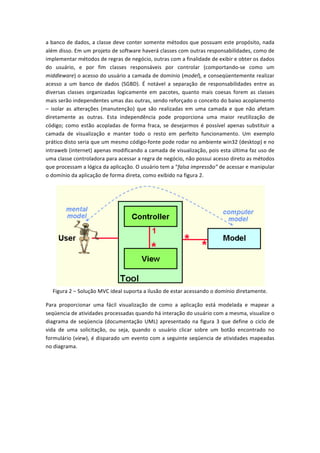a	
  banco	
  de	
  dados,	
  a	
  classe	
  deve	
  conter	
  somente	
  métodos	
  que	
  possuam	
  este	
  propósito,	
  nada	
  
além	
  disso.	
  Em	
  um	
  projeto	
  de	
  software	
  haverá	
  classes	
  com	
  outras	
  responsabilidades,	
  como	
  de	
  
implementar	
  métodos	
  de	
  regras	
  de	
  negócio,	
  outras	
  com	
  a	
  finalidade	
  de	
  exibir	
  e	
  obter	
  os	
  dados	
  
do	
   usuário,	
   e	
   por	
   fim	
   classes	
   responsáveis	
   por	
   controlar	
   (comportando-­‐se	
   como	
   um	
  
middleware)	
  o	
  acesso	
  do	
  usuário	
  a	
  camada	
  de	
  domínio	
  (model),	
  e	
  conseqüentemente	
  realizar	
  
acesso	
   a	
   um	
   banco	
   de	
   dados	
   (SGBD).	
   É	
   notável	
   a	
   separação	
   de	
   responsabilidades	
   entre	
   as	
  
diversas	
   classes	
   organizadas	
   logicamente	
   em	
   pacotes,	
   quanto	
   mais	
   coesas	
   forem	
   as	
   classes	
  
mais	
  serão	
  independentes	
  umas	
  das	
  outras,	
  sendo	
  reforçado	
  o	
  conceito	
  do	
  baixo	
  acoplamento	
  
–	
   isolar	
   as	
   alterações	
   (manutenção)	
   que	
   são	
   realizadas	
   em	
   uma	
   camada	
   e	
   que	
   não	
   afetam	
  
diretamente	
   as	
   outras.	
   Esta	
   independência	
   pode	
   proporciona	
   uma	
   maior	
   reutilização	
   de	
  
código;	
   como	
   estão	
   acopladas	
   de	
   forma	
   fraca,	
   se	
   desejarmos	
   é	
   possível	
   apenas	
   substituir	
   a	
  
camada	
   de	
   visualização	
   e	
   manter	
   todo	
   o	
   resto	
   em	
   perfeito	
   funcionamento.	
   Um	
   exemplo	
  
prático	
  disto	
  seria	
  que	
  um	
  mesmo	
  código-­‐fonte	
  pode	
  rodar	
  no	
  ambiente	
  win32	
  (desktop)	
  e	
  no	
  
intraweb	
  (internet)	
  apenas	
  modificando	
  a	
  camada	
  de	
  visualização,	
  pois	
  esta	
  última	
  faz	
  uso	
  de	
  
uma	
  classe	
  controladora	
  para	
  acessar	
  a	
  regra	
  de	
  negócio,	
  não	
  possui	
  acesso	
  direto	
  as	
  métodos	
  
que	
  processam	
  a	
  lógica	
  da	
  aplicação.	
  O	
  usuário	
  tem	
  a	
  “falsa	
  impressão”	
  de	
  acessar	
  e	
  manipular	
  
o	
  domínio	
  da	
  aplicação	
  de	
  forma	
  direta,	
  como	
  exibido	
  na	
  figura	
  2.	
  
	
  
Figura	
  2	
  –	
  Solução	
  MVC	
  ideal	
  suporta	
  a	
  ilusão	
  de	
  estar	
  acessando	
  o	
  domínio	
  diretamente.	
  
Para	
   proporcionar	
   uma	
   fácil	
   visualização	
   de	
   como	
   a	
   aplicação	
   está	
   modelada	
   e	
   mapear	
   a	
  
seqüencia	
  de	
  atividades	
  processadas	
  quando	
  há	
  interação	
  do	
  usuário	
  com	
  a	
  mesma,	
  visualize	
  o	
  
diagrama	
  de	
  seqüencia	
  (documentação	
  UML)	
  apresentado	
  na	
  figura	
  3	
  que	
  define	
  o	
  ciclo	
  de	
  
vida	
   de	
   uma	
   solicitação,	
   ou	
   seja,	
   quando	
   o	
   usuário	
   clicar	
   sobre	
   um	
   botão	
   encontrado	
   no	
  
formulário	
  (view),	
  é	
  disparado	
  um	
  evento	
  com	
  a	
  seguinte	
  seqüencia	
  de	
  atividades	
  mapeadas	
  
no	
  diagrama.	
  
 
