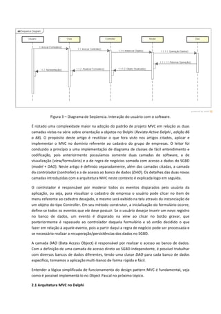  
Figura	
  3	
  –	
  Diagrama	
  de	
  Seqüencia.	
  Interação	
  do	
  usuário	
  com	
  o	
  software.	
  
É	
  notado	
  uma	
  complexidade	
  maior	
  na	
  adoção	
  do	
  padrão	
  de	
  projeto	
  MVC	
  em	
  relação	
  as	
  duas	
  
camadas	
  vistas	
  na	
  série	
  sobre	
  orientação	
  a	
  objetos	
  no	
  Delphi	
  (Revista	
  Active	
  Delphi	
  ,	
  edição	
  86	
  
a	
   88).	
   O	
   propósito	
   deste	
   artigo	
   é	
   reutilizar	
   o	
   que	
   fora	
   visto	
   nos	
   artigos	
   citados,	
   aplicar	
   e	
  
implementar	
   o	
   MVC	
   no	
   domínio	
   referente	
   ao	
   cadastro	
   do	
   grupo	
   de	
   empresas.	
   O	
   leitor	
   foi	
  
conduzido	
  a	
  princípio	
  a	
  uma	
  implementação	
  de	
  diagrama	
  de	
  classes	
  de	
  fácil	
  entendimento	
  e	
  
codificação,	
   pois	
   anteriormente	
   possuíamos	
   somente	
   duas	
   camadas	
   de	
   software,	
   a	
   de	
  
visualização	
  (view/formulário)	
  e	
  a	
  de	
  regra	
  de	
  negócios	
  somada	
  com	
  acesso	
  a	
  dados	
  do	
  SGBD	
  
(model	
  +	
  DAO).	
  Neste	
  artigo	
  é	
  definido	
  separadamente,	
  além	
  das	
  camadas	
  citadas,	
  a	
  camada	
  
do	
  controlador	
  (controller)	
  e	
  a	
  de	
  acesso	
  ao	
  banco	
  de	
  dados	
  (DAO).	
  Os	
  detalhes	
  das	
  duas	
  novas	
  
camadas	
  introduzidas	
  com	
  a	
  arquitetura	
  MVC	
  neste	
  contexto	
  é	
  explicada	
  logo	
  em	
  seguida.	
  
O	
   controlador	
   é	
   responsável	
   por	
   moderar	
   todos	
   os	
   eventos	
   disparados	
   pelo	
   usuário	
   da	
  
aplicação,	
   ou	
   seja,	
   para	
   visualizar	
   o	
   cadastro	
   de	
   empresa	
   o	
   usuário	
   pode	
   clicar	
   no	
   item	
   de	
  
menu	
  referente	
  ao	
  cadastro	
  desejado,	
  o	
  mesmo	
  será	
  exibido	
  na	
  tela	
  através	
  da	
  instanciação	
  de	
  
um	
  objeto	
  do	
  tipo	
  Controller.	
  Em	
  seu	
  método	
  construtor,	
  a	
  inicialização	
  do	
  formulário	
  ocorre,	
  
define-­‐se	
  todos	
  os	
  eventos	
  que	
  ele	
  deve	
  possuir.	
  Se	
  o	
  usuário	
  desejar	
  inserir	
  um	
  novo	
  registro	
  
no	
   banco	
   de	
   dados,	
   um	
   evento	
   é	
   disparado	
   na	
   view	
   ao	
   clicar	
   no	
   botão	
   gravar,	
   que	
  
posteriormente	
   é	
   repassado	
   ao	
   controlador	
   daquela	
   formulário	
   e	
   só	
   então	
   decidido	
   o	
   que	
  
fazer	
  em	
  relação	
  à	
  aquele	
  evento,	
  pois	
  a	
  partir	
  daqui	
  a	
  regra	
  de	
  negócio	
  pode	
  ser	
  processada	
  e	
  
se	
  necessário	
  realizar	
  a	
  recuperação/persistências	
  dos	
  dados	
  no	
  SGBD.	
  
A	
  camada	
  DAO	
  (Data	
  Access	
  Object)	
  é	
  responsável	
  por	
  realizar	
  o	
  acesso	
  ao	
  banco	
  de	
  dados.	
  
Com	
  a	
  definição	
  de	
  uma	
  camada	
  de	
  acesso	
  direto	
  ao	
  SGBD	
  independente,	
  é	
  possível	
  trabalhar	
  
com	
  diversos	
  bancos	
  de	
  dados	
  diferentes,	
  tendo	
  uma	
  classe	
  DAO	
  para	
  cada	
  banco	
  de	
  dados	
  
específico,	
  tornamos	
  a	
  aplicação	
  multi-­‐banco	
  de	
  forma	
  rápida	
  e	
  fácil.	
  	
  
Entender	
  a	
  lógica	
  simplificada	
  de	
  funcionamento	
  do	
  design	
  pattern	
  MVC	
  é	
  fundamental,	
  veja	
  
como	
  é	
  possível	
  implementá-­‐lo	
  no	
  Object	
  Pascal	
  no	
  próximo	
  tópico.	
  
2.1	
  Arquitetura	
  MVC	
  no	
  Delphi	
  
 