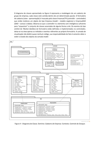 O	
  diagrama	
  de	
  classes	
  apresentado	
  na	
  figura	
  4	
  representa	
  a	
  modelagem	
  de	
  um	
  cadastro	
  de	
  
grupo	
  de	
  empresa,	
  cada	
  classe	
  está	
  contida	
  dentro	
  de	
  um	
  determinado	
  pacote.	
  O	
  formulário	
  
de	
  cadastro	
  (view	
  -­‐	
  apresentação)	
  é	
  invocado	
  pela	
  classe	
  EmpresaCTR	
  (controller	
  -­‐	
  controlador)	
  
que	
   então	
   instância	
   um	
   objeto	
   do	
   tipo	
   Empresa	
   (model	
   –	
   modelo	
   negócios)	
   e	
   EmpresaDAO	
  
(DAO	
  –	
  acesso	
  a	
  dados).	
  Observa-­‐se	
  que	
  o	
  controller	
  é	
  o	
  elemento	
  com	
  inteligência	
  suficiente	
  
para	
  “orquestrar”	
  o	
  conjunto	
  de	
  classes	
  associadas	
  de	
  alguma	
  forma	
  a	
  ele.	
  Os	
  eventos	
  do	
  tipo	
  
onClick	
  de	
  TButton	
  (botões)	
  do	
  formulário	
  estão	
  definidos	
  e	
  implementados	
  no	
  controlador,	
  
deixa-­‐se	
  na	
  view	
  apenas	
  os	
  métodos	
  e	
  eventos	
  referentes	
  ao	
  próprio	
  formulário.	
  A	
  camada	
  de	
  
visualização	
  não	
  detêm	
  quase	
  nenhum	
  código,	
  sua	
  responsabilidade	
  de	
  fato	
  é	
  somente	
  obter	
  e	
  
exibir	
  o	
  estado	
  dos	
  objetos	
  da	
  camada	
  model.	
  
	
  
Figura	
  4	
  –	
  Diagrama	
  de	
  Classe.	
  Domínio:	
  Cadastro	
  de	
  Empresa.	
  Contexto:	
  Controle	
  de	
  Estoque.	
  	
  
 