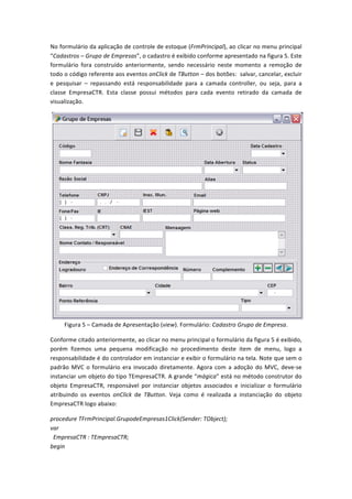 No	
  formulário	
  da	
  aplicação	
  de	
  controle	
  de	
  estoque	
  (FrmPrincipal),	
  ao	
  clicar	
  no	
  menu	
  principal	
  
“Cadastros	
  –	
  Grupo	
  de	
  Empresas”,	
  o	
  cadastro	
  é	
  exibido	
  conforme	
  apresentado	
  na	
  figura	
  5.	
  Este	
  
formulário	
   fora	
   construído	
   anteriormente,	
   sendo	
   necessário	
   neste	
   momento	
   a	
   remoção	
   de	
  
todo	
  o	
  código	
  referente	
  aos	
  eventos	
  onClick	
  de	
  TButton	
  –	
  dos	
  botões:	
  	
  salvar,	
  cancelar,	
  excluir	
  
e	
   pesquisar	
   –	
   repassando	
   está	
   responsabilidade	
   para	
   a	
   camada	
   controller,	
   ou	
   seja,	
   para	
   a	
  
classe	
   EmpresaCTR.	
   Esta	
   classe	
   possui	
   métodos	
   para	
   cada	
   evento	
   retirado	
   da	
   camada	
   de	
  
visualização.	
  
	
  
Figura	
  5	
  –	
  Camada	
  de	
  Apresentação	
  (view).	
  Formulário:	
  Cadastro	
  Grupo	
  de	
  Empresa.	
  
Conforme	
  citado	
  anteriormente,	
  ao	
  clicar	
  no	
  menu	
  principal	
  o	
  formulário	
  da	
  figura	
  5	
  é	
  exibido,	
  
porém	
   fizemos	
   uma	
   pequena	
   modificação	
   no	
   procedimento	
   deste	
   item	
   de	
   menu,	
   logo	
   a	
  
responsabilidade	
  é	
  do	
  controlador	
  em	
  instanciar	
  e	
  exibir	
  o	
  formulário	
  na	
  tela.	
  Note	
  que	
  sem	
  o	
  
padrão	
  MVC	
  o	
  formulário	
  era	
  invocado	
  diretamente.	
  Agora	
  com	
  a	
  adoção	
  do	
  MVC,	
  deve-­‐se	
  
instanciar	
  um	
  objeto	
  do	
  tipo	
  TEmpresaCTR.	
  A	
  grande	
  “mágica”	
  está	
  no	
  método	
  construtor	
  do	
  
objeto	
   EmpresaCTR,	
   responsável	
   por	
   instanciar	
   objetos	
   associados	
   e	
   inicializar	
   o	
   formulário	
  
atribuindo	
   os	
   eventos	
   onClick	
   de	
   TButton.	
   Veja	
   como	
   é	
   realizada	
   a	
   instanciação	
   do	
   objeto	
  
EmpresaCTR	
  logo	
  abaixo:	
  
procedure	
  TFrmPrincipal.GrupodeEmpresas1Click(Sender:	
  TObject);	
  
var	
  
	
  	
  EmpresaCTR	
  :	
  TEmpresaCTR;	
  
begin	
  
 