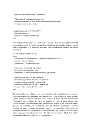  	
  {	
  
	
  	
  -­‐-­‐	
  Invocação	
  de	
  Formulário	
  sem	
  o	
  Padrão	
  MVC	
  
	
  
	
  	
  if	
  NOT	
  Assigned(FrmCadastroEmpresa)	
  then	
  
	
  	
  	
  	
  FrmCadastroEmpresa	
  :=	
  TFrmCadastroEmpresa.Create(Application);	
  
	
  	
  FrmCadastroEmpresa.ShowModal;	
  
	
  	
  }	
  
	
  
	
  	
  //	
  Aplicação	
  do	
  Padrão	
  de	
  Projeto	
  MVC	
  
	
  	
  //	
  controller	
  -­‐	
  Empresa	
  
	
  	
  EmpresaCTR	
  :=	
  TEmpresaCTR.Create;	
  
end;	
  
	
  
No	
  método	
  construtor	
  Create	
  de	
  TEmpresaCTR	
  é	
  realizado	
  a	
  chamada	
  ao	
  método	
  Inicializar().É	
  
instanciado	
  um	
  objeto	
  do	
  tipo	
  TEmpresa	
  e	
  TEmpresaDAO,	
  que	
  são	
  utilizados	
  durante	
  o	
  clico	
  de	
  
vida	
   do	
   controlador,	
   e	
   o	
   formulário	
   associado.	
   Veja	
   o	
   código-­‐fonte	
   referente	
   ao	
   método	
  
Inicializar():	
  
procedure	
  TEmpresaCTR.Inicializar;	
  
begin	
  
	
  	
  //	
  Instanciação	
  do	
  objeto	
  Empresa	
  e	
  EmpresaDAO	
  na	
  memória	
  HEAP!	
  
	
  	
  Empresa	
  :=	
  TEmpresa.Create;	
  
	
  	
  EmpresaDAO	
  :=	
  TEmpresaDAO.Create;	
  
	
  
	
  	
  //	
  Camada	
  de	
  Visualização	
  -­‐	
  Formulário	
  
	
  	
  if	
  NOT	
  Assigned(FrmCadastro)	
  then	
  
	
  	
  	
  	
  FrmCadastro	
  :=	
  TFrmCadastroEmpresa.Create(Application);	
  
	
  
	
  	
  FrmCadastro.sppSalvar.OnClick	
  :=	
  SalvarClick;	
  
	
  	
  FrmCadastro.sppCancelar.OnClick	
  :=	
  CancelarClick;	
  
	
  	
  FrmCadastro.sppExcluir.OnClick	
  :=	
  ExcluirClick;	
  
	
  	
  FrmCadastro.sppCancelar.OnClick	
  :=	
  CancelarClick;	
  
	
  	
  FrmCadastro.ShowModal;	
  //	
  exibir	
  na	
  tela	
  
end;	
  
	
  
É	
  importante	
  observar	
  no	
  diagrama	
  que	
  o	
  elemento	
  Empresa	
  tem	
  sua	
  definição	
  completa,	
  com	
  
seus	
  atributos	
  e	
  métodos,	
  nada	
  além	
  disto.	
  As	
  operações	
  CRUD	
  (acrônimo	
  de	
  Create,	
  Retrieve,	
  
Update,	
  Delete)	
  que	
  são	
  operações	
  com	
  acesso	
  ao	
  banco	
  de	
  dados	
  estiveram	
  anteriormente	
  
“misturadas”	
   com	
   métodos	
   de	
   regras	
   de	
   negócio,	
   ou	
   seja,	
   a	
   classe	
   possuía	
   duas	
  
responsabilidades	
  em	
  sua	
  implementação.	
  Argumentamos,	
  quando	
  há	
  em	
  uma	
  classe	
  mais	
  do	
  
que	
  uma	
  responsabilidade,	
  ela	
  não	
  está	
  coesa.	
  O	
  recomendado	
  é	
  deixar	
  somente	
  a	
  regra	
  de	
  
negócios	
   na	
   classe	
   Empresa,	
   da	
   camada	
   model,	
   e	
   as	
   operações	
   CRUD	
   devem	
   ser	
  
implementadas	
  na	
  classe	
  EmpresaDAO,	
  da	
  camada	
  DAO.	
  Para	
  que	
  a	
  interação	
  entre	
  os	
  objetos	
  
esteja	
  precisa,	
  devemos	
  alterar	
  a	
  assinatura	
  dos	
  métodos	
  que	
  realizam	
  o	
  CRUD.	
  Para	
  maiores	
  
detalhes	
  veja	
  novamente	
  o	
  diagrama	
  de	
  classe	
  da	
  figura	
  4.	
  	
  
 