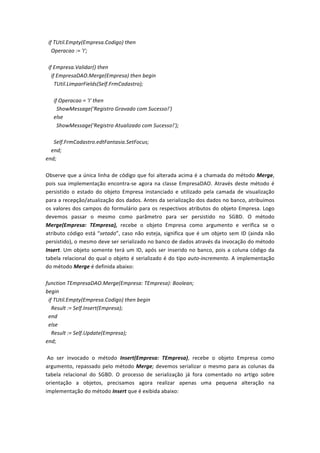  	
  if	
  TUtil.Empty(Empresa.Codigo)	
  then	
  
	
  	
  	
  	
  Operacao	
  :=	
  'I';	
  
	
  
	
  	
  if	
  Empresa.Validar()	
  then	
  
	
  	
  	
  	
  if	
  EmpresaDAO.Merge(Empresa)	
  then	
  begin	
  
	
  	
  	
  	
  	
  	
  TUtil.LimparFields(Self.FrmCadastro);	
  
	
  
	
  	
  	
  	
  	
  	
  if	
  Operacao	
  =	
  'I'	
  then	
  
	
  	
  	
  	
  	
  	
  	
  	
  ShowMessage('Registro	
  Gravado	
  com	
  Sucesso!')	
  
	
  	
  	
  	
  	
  	
  else	
  
	
  	
  	
  	
  	
  	
  	
  	
  ShowMessage('Registro	
  Atualizado	
  com	
  Sucesso!');	
  
	
  
	
  	
  	
  	
  	
  	
  Self.FrmCadastro.edtFantasia.SetFocus;	
  
	
  	
  	
  	
  end;	
  
end;	
  
	
  
Observe	
  que	
  a	
  única	
  linha	
  de	
  código	
  que	
  foi	
  alterada	
  acima	
  é	
  a	
  chamada	
  do	
  método	
  Merge,	
  
pois	
  sua	
  implementação	
  encontra-­‐se	
  agora	
  na	
  classe	
  EmpresaDAO.	
  Através	
  deste	
  método	
  é	
  
persistido	
   o	
   estado	
   do	
   objeto	
   Empresa	
   instanciado	
   e	
   utilizado	
   pela	
   camada	
   de	
   visualização	
  
para	
  a	
  recepção/atualização	
  dos	
  dados.	
  Antes	
  da	
  serialização	
  dos	
  dados	
  no	
  banco,	
  atribuímos	
  
os	
  valores	
  dos	
  campos	
  do	
  formulário	
  para	
  os	
  respectivos	
  atributos	
  do	
  objeto	
  Empresa.	
  Logo	
  
devemos	
   passar	
   o	
   mesmo	
   como	
   parâmetro	
   para	
   ser	
   persistido	
   no	
   SGBD.	
   O	
   método	
  
Merge(Empresa:	
   TEmpresa),	
   recebe	
   o	
   objeto	
   Empresa	
   como	
   argumento	
   e	
   verifica	
   se	
   o	
  
atributo	
  código	
  está	
  “setado”,	
  caso	
  não	
  esteja,	
  significa	
  que	
  é	
  um	
  objeto	
  sem	
  ID	
  (ainda	
  não	
  
persistido),	
  o	
  mesmo	
  deve	
  ser	
  serializado	
  no	
  banco	
  de	
  dados	
  através	
  da	
  invocação	
  do	
  método	
  
Insert.	
  Um	
  objeto	
  somente	
  terá	
  um	
  ID,	
  após	
  ser	
  inserido	
  no	
  banco,	
  pois	
  a	
  coluna	
  código	
  da	
  
tabela	
  relacional	
  do	
  qual	
  o	
  objeto	
  é	
  serializado	
  é	
  do	
  tipo	
  auto-­‐incremento.	
  A	
  implementação	
  
do	
  método	
  Merge	
  é	
  definida	
  abaixo:	
  
	
  
function	
  TEmpresaDAO.Merge(Empresa:	
  TEmpresa):	
  Boolean;	
  
begin	
  
	
  	
  if	
  TUtil.Empty(Empresa.Codigo)	
  then	
  begin	
  
	
  	
  	
  	
  Result	
  :=	
  Self.Insert(Empresa);	
  
	
  	
  end	
  
	
  	
  else	
  
	
  	
  	
  	
  Result	
  :=	
  Self.Update(Empresa);	
  
end;	
  
	
  
	
  Ao	
   ser	
   invocado	
   o	
   método	
   Insert(Empresa:	
   TEmpresa),	
   recebe	
   o	
   objeto	
   Empresa	
   como	
  
argumento,	
  repassado	
  pelo	
  método	
  Merge;	
  devemos	
  serializar	
  o	
  mesmo	
  para	
  as	
  colunas	
  da	
  
tabela	
   relacional	
   do	
   SGBD.	
   O	
   processo	
   de	
   serialização	
   já	
   fora	
   comentado	
   no	
   artigo	
   sobre	
  
orientação	
   a	
   objetos,	
   precisamos	
   agora	
   realizar	
   apenas	
   uma	
   pequena	
   alteração	
   na	
  
implementação	
  do	
  método	
  Insert	
  que	
  é	
  exibida	
  abaixo:	
  	
  	
  
	
  
	
  
 