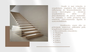Desde a sua criação, a
arquitetura orgânica foi sofrendo
influências do desenvolvimento de
novas tecnologias e técnicas
arquitetônicas, além do
descobrimento de novos materiais.
No entanto, o estilo preserva sua
essência, extremamente ligada à
sustentabilidade.
Revestimento cimentício;
Madeira;
Argila;
Areia;
Ferro;
Vidro;
Pedra.
Atualmente, esses são os
principais materiais utilizados pela
arquitetura organicista:
 