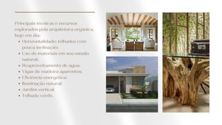 Horizontalidade: telhados com
pouca inclinação;
Uso de materiais em seu estado
natural;
Reaproveitamento de água;
Vigas de madeira aparentes;
Eficiência energética;
Iluminação natural;
Jardim vertical;
Telhado verde.
Principais técnicas e recursos
explorados pela arquitetura orgânica,
hoje em dia:
 