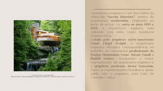 Arquitetura Orgânica é um dos estilos da
chamada “escola futurista”, dentro da
arquitetura modernista. Originada no
início do século XX, entre os anos 1910 e
1939, a arquitetura orgânica está
voltando com tudo, como tendência
arquitetônica.
Criada pelo arquiteto norte-americano
Frank Lloyd Wright, a arquitetura
orgânica encontra correspondência no
trabalho de renomados profissionais do
Design Humanista, como Antoni Gaudí e
Rudolf Steiner. Atualmente, o maior
representante da arquitetura orgânica é
o arquiteto mexicano Javier Senosiain.
Entre os representantes brasileiros desse
estilo, está o arquiteto José Leite de
Carvalho e Silva.
A CASA DA CASCATA, NA PENSILVÂNIA,
RESUME BEM A ORGANICIDADE DA OBRA DE WRIGHT: É COMO SE FOSSE PARTE DA COLINA
 