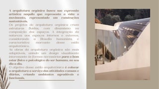 A arquitetura orgânica busca sua expressão
artística naquilo que representa a vida: o
movimento, representado em construções
sustentáveis.
Os projetos de arquitetura orgânica criam
estruturas fluidas, com dinamismo na
composição dos espaços. A integração da
natureza aos espaços internos e externos,
considerando a filosofia humanista, é
característica marcante desse estilo
arquitetônico.
As obras da arquitetura orgânica são mais
adaptáveis, unindo um design visualmente
interessante às formas necessárias para o bem
estar físico e psicológico do ser humano, no seu
dia a dia.
O objetivo desse estilo arquitetônico é colocar
a arquitetura a serviço das atividades comuns e
diárias, criando ambientes agradáveis e
funcionais.
 