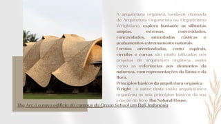 The Arc é o novo edifício do campus da Green School em Bali, Indonésia
A arquitetura orgânica, também chamada
de Arquitetura Organicista ou Organicismo
Wrightiano, explora bastante as silhuetas
amplas, extensas, convexidades,
concavidades, emendadas rústicas e
acabamentos extremamente naturais.
Formas arredondadas, como espirais,
círculos e curvas são muito utilizadas nos
projetos de arquitetura orgânica, assim
como as referências aos elementos da
natureza, com representações da fauna e da
flora.
Princípios básicos da arquitetura orgânica
Wright , o autor deste estilo arquitetônico
organizou os seis princípios básicos da sua
criação no livro The Natural House.
 