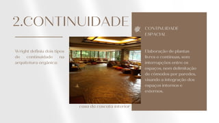 CONTINUIDADE
ESPACIAL
Elaboração de plantas
livres e contínuas, sem
interrupções entre os
espaços, nem delimitação
de cômodos por paredes,
visando a integração dos
espaços internos e
externos.
2.CONTINUIDADE
Wright definiu dois tipos
de continuidade na
arquitetura orgânica:
casa da cascata interior
 
