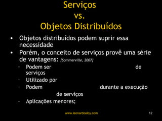 Serviços  vs.  Objetos Distribuídos Objetos distribuídos podem suprir essa necessidade Porém, o conceito de serviços provê uma série de vantagens:  [Sommerville, 2007] Podem ser  fornecidos por qualquer provedor  de serviços Utilizado por  usuários autorizados Podem  mudar dinamicamente  durante a execução Composição  de serviços Aplicações menores;  tratamento externo de exceções 