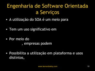 Engenharia de Software Orientada a Serviços A utilização do SOA é um meio para  facilitar a computação interorganizacional Tem um uso significativo em  aplicações de negócios Por meio do  empacotamento de serviços legados , empresas podem  preservar seus investimentos Possibilita a utilização em plataforma e usos distintos,  promovendo a interoperação 
