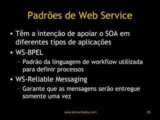 Padrões de Web Service Têm a intenção de apoiar o SOA em diferentes tipos de aplicações WS-BPEL Padrão da linguagem de workflow utilizada para definir processos WS-Reliable Messaging Garante que as mensagens serão entregue somente uma vez 