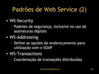 Padrões de Web Service (2) WS-Security Padrões de segurança, inclusive no uso de assinaturas digitais WS-Addressing Define as opções de endereçamento para utilização com o SOAP WS-Transactions Coordenação de transações distribuídas 