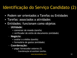 Identificação do Serviço Candidato (2) Podem ser orientados a Tarefas ou Entidades Tarefas: associados a atividades Entidades: funcionam como objetos Utilidade :  conversor de moeda (tarefa) verificador de estilo de documento (entidade) Negócio :  avaliar o crédito (tarefa) formulário de gastos (entidade) Coordenação:  pagar fornecedor externo (?) Coordenação só aceitam tarefas. 