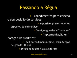 Passando a Régua Eng. de Serviços   >  Procedimentos para criação e composição de serviços Otimização Prematura   >  Impossível prever todos os aspectos de um serviço Muitas composições   >  Serviços grandes e “pesados” Desenv. Sw. como Serv.   >  Implementação em notação de workflow Workflow   >  Fácil entendimento, difícil manutenção de grandes fluxos Testes   >  Difícil de testar fluxos externos 