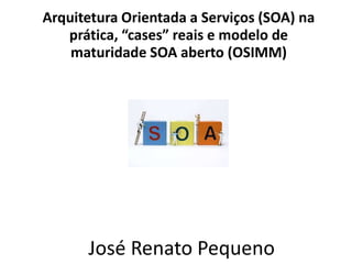 Arquitetura Orientada a Serviços (SOA) na
prática, “cases” reais e modelo de
maturidade SOA aberto (OSIMM)
José Renato Pequeno
_
 