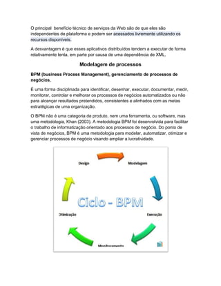 O principal benefício técnico de serviços da Web são de que eles são
independentes de plataforma e podem ser acessados livremente utilizando os
recursos disponíveis.

A desvantagem é que esses aplicativos distribuídos tendem a executar de forma
relativamente lenta, em parte por causa de uma dependência de XML.

                         Modelagem de processos
BPM (business Process Management), gerenciamento de processos de
negócios.

É uma forma disciplinada para identificar, desenhar, executar, documentar, medir,
monitorar, controlar e melhorar os processos de negócios automatizados ou não
para alcançar resultados pretendidos, consistentes e alinhados com as metas
estratégicas de uma organização.

O BPM não é uma categoria de produto, nem uma ferramenta, ou software, mas
uma metodologia, Khan (2003). A metodologia BPM foi desenvolvida para facilitar
o trabalho de informatização orientado aos processos de negócio. Do ponto de
vista de negócios, BPM é uma metodologia para modelar, automatizar, otimizar e
gerenciar processos de negócio visando ampliar a lucratividade.
 