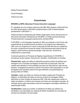 BizAgi Process Modeler;

Visual Paradigm;

Oracle soa suíte;

                                Orquestração
BPE4WS ou BPEL (Business Process Execution Language)

É o resultado de uma iniciativa conjunta entre IBM, BEA Systems e Microsoft que
em 2003 apresentaram o BPL4WS, posteriormente a SAP e Siebel Systems
apresentaram o BPL4WS 1.1.

Posteriormente foi oficializada pela OASIS (Organization for the Advancement of
Structured Information Standards) por WS-BPEL 2.0 (Web Services Business
Process Execution Language) popularmente chamado BPEL.

O WS-BPEL é uma linguagem baseada em XML sua proposta e criar formas não
programáticas de armazenamento de dados e criar engines que interpretam o
XML como um programa em si para a execução de Web Services em seqüência
de modo a proporcionar formas de manter uma ferramenta pela própria área de
negócio, porem limita-se apenas tecnologia Web Services tornando-se
inaplicável em outras áreas.

A estrutura geral de um Processo de Negócio especificado em WS-BPEL é
formada por quatro seções: PartnerLinks, Variables, FaultHandlers e Activities.

PartnerLinks: seção que define os diferentes parceiros (partes envolvidas) que
interagem com o Processo de Negócio durante toda sua execução. Eles são
usados para identificar a funcionalidade que deve ser oferecida por cada serviço
parceiro. As ligações de parceiros (partner link) devem estar associadas a um tipo
de ligação entre parceiros (partner link type) definidos na especificação de
serviços Web em WSDL;

Variables: seção que define as variáveis de dados usadas pelo Processo de
Negócio. As definições são feitas em termos de tipos de mensagem WSDL,
elementos ou tipos simples de esquemas XML. Elas são usadas para manter os
dados de estado e o histórico do processo com base nas mensagens trocadas. As
variáveis devem estar associadas a tipos de mensagens (messages) definidos na
especificação WSDL;

FaultHandlers: seção que contém os tratadores de falhas que definem as
atividades a ser executadas em resposta às falhas resultantes da invocação de
serviços de avaliação e de aprovação;
 
