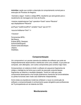 Activities: seção que contém a descrição do comportamento normal para a
execução do Processo de Negócio.

 Exemplo a seguir mostra o código BPEL resultante que será gerado para o
recebimento de mensagens de Início de Evento.

<receive createInstance="yes" operation="book" name="Receive"
wpc:displayName="Receive"

portType="wsdl0:travelPort" variable="input" wpc:id="2">

<source linkName="link1" />

</receive>

Ferramentas BPEL:
Net Beans;
Eclipse BPEL Designer;
ActiveVOSDEsigner;
Oracle Suite/Jdeveloper;
JOpera;
WebRatio.



                              Componentização
Um componente é um pacote coerente de artefatos de software que pode ser
independentemente desenvolvido e distribuído como uma unidade, e que pode ser
composto, sem alterações, com outros componentes para construir algo maior.

Componentizar um sistema é dividir o software em pequenos fragmentos de
código e interligá-los de forma que a partir da execução conjunta desses
fragmentos se obtenha o resultado desejado. Tendo em vista que cada
componente desempenha uma função poderíamos chamá-los de funcionalidades
ou partes funcionais claro neste caso totalmente independentes.

Como todas as arquiteturas modernas enfatizam o reuso na construção de
software a componentização é conhecimento quase obrigatório para profissionais
de TI principalmente em se tratando de SOA.



                               Monitoramento
 