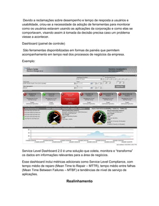 Devido a reclamações sobre desempenho e tempo de resposta a usuários e
usabilidade, criou-se a necessidade da adoção de ferramentas para monitorar
como os usuários estavam usando as aplicações da corporação e como elas se
comportavam, visando assim à tomada da decisão precisa caso um problema
viesse a acontecer.

Dashboard (painel de controle)

 São ferramentas disponibilizadas em formas de painéis que permitem
acompanhamento em tempo real dos processos de negócios da empresa.

Exemplo:




Service Level Dashboard 2.0 é uma solução que coleta, monitora e “transforma”
os dados em informações relevantes para a área de negócios.

Esse dashboard inclui métricas adicionais como Service Level Compliance, com
tempo médio de reparo (Mean Time to Repair – MTTR), tempo médio entre falhas
(Mean Time Between Failures – MTBF) e tendências de nível de serviço de
aplicações.

                                 Realinhamento
 