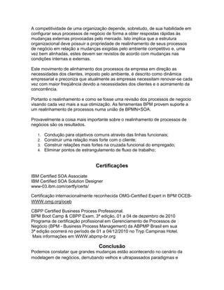 A competitividade de uma organização depende, sobretudo, de sua habilidade em
configurar seus processos de negócio de forma a obter respostas rápidas às
mudanças externas provocadas pelo mercado. Isto implica que a estrutura
organizacional deve possuir a propriedade de realinhamento de seus processos
de negócio em relação a mudanças exigidas pelo ambiente competitivo e, uma
vez bem alinhadas, estes devem ser revistos de acordo com mudanças nas
condições internas e externas.

Este movimento de alinhamento dos processos da empresa em direção as
necessidades dos clientes, imposto pelo ambiente, é descrito como dinâmica
empresarial e preconiza que atualmente as empresas necessitam renovar-se cada
vez com maior freqüência devido a necessidades dos clientes e o acirramento da
concorrência.

Portanto o realinhamento e como se fosse uma revisão dos processos de negocio
visando cada vez mais a sua otimização. As ferramentas BPM provem suporte a
um realinhamento de processos numa união de BPMN+SOA.

Provavelmente a coisa mais importante sobre o realinhamento de processos de
negócios são os resultados.

   1.   Condução para objetivos comuns através das linhas funcionais;
   2.   Construir uma relação mais forte com o cliente;
   3.   Construir relações mais fortes na cruzada funcional do empregado;
   4.   Eliminar pontos de estrangulamento de fluxo de trabalho;


                                 Certificações
IBM Certified SOA Associate
IBM Certified SOA Solution Designer
www-03.ibm.com/certfy/certs/

Certificação internacionalmente reconhecida OMG-Certified Expert in BPM OCEB-
WWW.omg.org/oceb

CBPP Certified Business Process Professional.
BPM Boot Camp & CBPP Exam, 3ª edição, 01 a 04 de dezembro de 2010
Programa de certificação profissional em Gerenciamento de Processos de
Negócio (BPM - Business Process Management) da ABPMP Brasil em sua
3ª edição ocorrerá no período de 01 a 04/12/2010 no Tryp Campinas Hotel.
 Mais informações em WWW.abpmp-br.org

                                   Conclusão
Podemos constatar que grandes mudanças estão acontecendo no cenário da
modelagem de negócios, derrubando velhos e ultrapassados paradigmas e
 