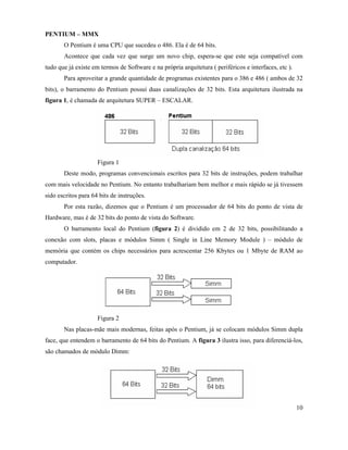 PENTIUM – MMX
       O Pentium é uma CPU que sucedeu o 486. Ela é de 64 bits.
       Acontece que cada vez que surge um novo chip, espera-se que este seja compatível com
tudo que já existe em termos de Software e na própria arquitetura ( periféricos e interfaces, etc ).
       Para aproveitar a grande quantidade de programas existentes para o 386 e 486 ( ambos de 32
bits), o barramento do Pentium possui duas canalizações de 32 bits. Esta arquitetura ilustrada na
figura 1, é chamada de arquitetura SUPER – ESCALAR.




                     Figura 1
       Deste modo, programas convencionais escritos para 32 bits de instruções, podem trabalhar
com mais velocidade no Pentium. No entanto trabalhariam bem melhor e mais rápido se já tivessem
sido escritos para 64 bits de instruções.
       Por esta razão, dizemos que o Pentium é um processador de 64 bits do ponto de vista de
Hardware, mas é de 32 bits do ponto de vista do Software.
       O barramento local do Pentium (figura 2) é dividido em 2 de 32 bits, possibilitando a
conexão com slots, placas e módulos Simm ( Single in Line Memory Module ) – módulo de
memória que contém os chips necessários para acrescentar 256 Kbytes ou 1 Mbyte de RAM ao
computador.




                     Figura 2
       Nas placas-mãe mais modernas, feitas após o Pentium, já se colocam módulos Simm dupla
face, que entendem o barramento de 64 bits do Pentium. A figura 3 ilustra isso, para diferenciá-los,
são chamados de módulo Dimm:




                                                                                                       10
 