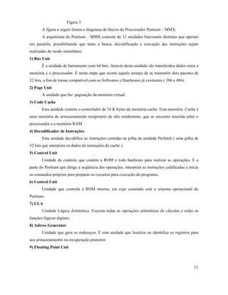 Figura 3
       A figura a seguir ilustra o diagrama de blocos do Processador Pentium – MMX.
       A arquitetura do Pentium – MMX consiste de 12 unidades funcionais distintas que operam
em paralelo, possibilitando que tanto a busca, decodificação e execução das instruções sejam
realizadas de modo simultâneo.
1) Bus Unit
       É a unidade de barramento com 64 bits. Através desta unidade são transferidos dados entre a
memória e o processador. É nesta etapa que ocorre aquele arranjo de se transmitir dois pacotes de
32 bits, a fim de tornar compatível com os Softwares e Hardwares já existentes ( 386 e 486).
2) Page Unit
       A unidade que faz paginação da memória virtual.
3) Code Cache
       Esta unidade contém o controlador de 16 K bytes da memória cache. Esta memória Cache é
uma memória de armazenamento temporário de alto rendimento, que se encontra inserida entre o
processador e a memória RAM.
4) Decodificador de Instruções
       Esta unidade decodifica as instruções contidas na pilha da unidade Prefetch ( uma pilha de
32 bits que interpreta os dados de instruções do cache ).
5) Control Unit
       Unidade de controle que contém a ROM e todo hardware para realizar as operações. É a
parte do Pentium que dirige a seqüência das operações, interpreta as instruções codificadas e inicia
os comandos próprios para preparar os circuitos para execução do programa.
6) Control Unit
       Unidade que controla a ROM interna, em cujo conteúdo está o sistema operacional do
Pentium.
7) ULA
       Unidade Lógica Aritmética. Executa todas as operações aritméticas de cálculos e todas as
funções lógicas digitais.
8) Adress Generator
       Unidade que gera os endereços. É esta unidade que localiza ou identifica os registros para
seu armazenamento ou recuperação posterior.
9) Floating Point Unit



                                                                                                 11
 