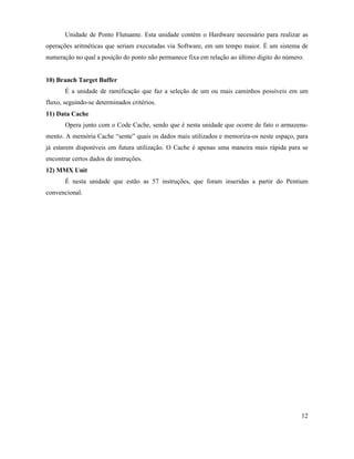 Unidade de Ponto Flutuante. Esta unidade contém o Hardware necessário para realizar as
operações aritméticas que seriam executadas via Software, em um tempo maior. É um sistema de
numeração no qual a posição do ponto não permanece fixa em relação ao último dígito do número.


10) Branch Target Buffer
       É a unidade de ramificação que faz a seleção de um ou mais caminhos possíveis em um
fluxo, seguindo-se determinados critérios.
11) Data Cache
       Opera junto com o Code Cache, sendo que é nesta unidade que ocorre de fato o armazena-
mento. A memória Cache “sente” quais os dados mais utilizados e memoriza-os neste espaço, para
já estarem disponíveis em futura utilização. O Cache é apenas uma maneira mais rápida para se
encontrar certos dados de instruções.
12) MMX Unit
       É nesta unidade que estão as 57 instruções, que foram inseridas a partir do Pentium
convencional.




                                                                                             12
 