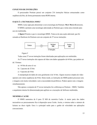 CONJUNTO DE INSTRUÇÕES
       O processador Pentium possui um conjunto 216 instruções básicas armazenadas como
seqüência de bits, de forma permanente numa ROM interna.


O QUE É A TECNOLOGIA MMX?
       MMX é uma sigla para denominar a nova tecnologia do Pentium: Multi Media Extensions.
       O MMX é portanto uma tecnologia adicionada ao Pentium que o torna uma extensão para
uso em multimídia.
       A figura 5 ilustra o que é a tecnologia MMX. Trata-se de uma seção adicional, que foi
somada ao Hardware do Pentium com um conjunto de 57 novas instruções.




               Figura 5
       Todas essas 57 novas instruções foram idealizadas para aplicações em multimídia.
       As 57 novas instruções são capazes de lidar com dados agrupados de 64 bits, que podem ser
de 3 formas:
       a) 64 bits de uma só vez
       b) 2 pacotes de 32 bits
       c) 8 pacotes de 8 bits
       A manipulação de dados de sons geralmente é de 16 bits. Alguns recursos simples de vídeo
operam com várias seqüências da 8 bits. Deste modo, as instruções do MMX podem processar sons
e imagens com muita velocidade e sem a necessidade de periféricos. Podem operar sons e imagens
simultaneamente.
       Não apenas o conjunto de 57 novas instruções fez a diferença ao Pentium – MMX. Também
a arquitetura interna foi dimensionada para agilizar as a execuções de Software multimídia.


MEMÓRIA CACHE
       O MMX aumentou de 8 para 32 KB de memória Cache. A maior parte dos dados
necessários ao processamento fica à disposição nesse Cache. Assim, o sistema reduz o número de
leituras no disco rígido. Esta é a principal razão para o ganho de velocidade nas aplicações
convencionais.

                                                                                               13
 