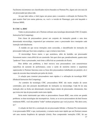 Facilmente encontramos nos classificados micros baseados no Pentium Pro, alguns até com mais de
um processador por placa-mãe.
       Ao que tudo indica, a Intel jogou um pouco para o escanteio a utilização do Pentium Pro
para usuário final (em outras palavras, eu, você e a torcida do Flamengo), pois está lançando o
Pentium MMX.


II- CISC vs. RISC
       Todos os processadores até o Pentium utilizam uma tecnologia denominada CISC (Complex
Instruction Set Computing).
       Esta classe de processadores possui um conjunto de instruções grande e uma área
denominada microcódigo, responsável por armazenar como o processador deve manipular cada
instrução individualmente.
        À medida em que novas instruções eram acrescidas, o decodificador de instruções do
processador tinha que ficar mais complexo, o que o tornava mais lento.
        O microcódigo ficava maior, o que acarretava, além da lentidão, um processador
fisicamente maior e mais difícil de ser construído. Isto quer dizer que, paradoxalmente, quanto mais
"poderoso" fosse o processador, mais lento e difícil de ser construído ele ficaria.
       Para driblar este problema, a Intel inovava seus processadores com características
específicas de aumento de performance, como o cache de memória interno e arquitetura
superescalar (o Pentium funciona como se fosse dois processadores trabalhando em paralelo; ele é
capaz de executar duas instruções por pulso de clock).
       A solução para construir processadores mais rápidos é a utilização da tecnologia RISC
(Reduced Instruction Set Computing).
        Ao contrário da tecnologia CISC, processadores RISC são muito simples de serem
construídos, pois não possuem decodificador de instruções ou microcódigo. Cada bit de uma
instrução abre ou fecha um determinado circuito lógico dentro do processador, diretamente, fato
que torna este tipo de processador muito mais rápido.
       Seria muito interessante que todos os processadores fossem RISC, mas existe um grande
problema: as duas tecnologias são incompatíveis. Assim, se os novos processadores da Intel fossem
totalmente RISC, você não poderia "rodar" nenhum programas que você já possui. Não daria certo,
né ?
       A solução da Intel foi a construção de um processador híbrido: o Pentium Pro internamente
é um processador RISC o que, teoricamente, o tornaria muito mais rápido que um Pentium comum
sob uma mesma freqüência de operação (clock). Para compreender instruções CISC, há um
                                                                                    17
 