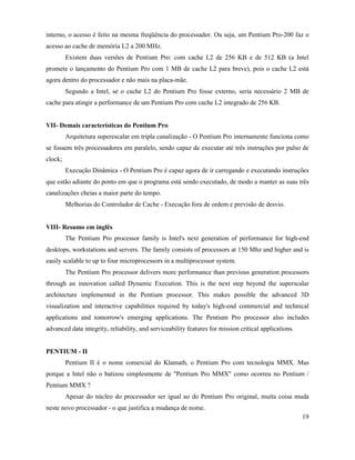 interno, o acesso é feito na mesma freqüência do processador. Ou seja, um Pentium Pro-200 faz o
acesso ao cache de memória L2 a 200 MHz.
         Existem duas versões de Pentium Pro: com cache L2 de 256 KB e de 512 KB (a Intel
promete o lançamento do Pentium Pro com 1 MB de cache L2 para breve), pois o cache L2 está
agora dentro do processador e não mais na placa-mãe.
         Segundo a Intel, se o cache L2 do Pentium Pro fosse externo, seria necessário 2 MB de
cache para atingir a performance de um Pentium Pro com cache L2 integrado de 256 KB.


VII- Demais características do Pentium Pro
         Arquitetura superescalar em tripla canalização - O Pentium Pro internamente funciona como
se fossem três processadores em paralelo, sendo capaz de executar até três instruções por pulso de
clock;
         Execução Dinâmica - O Pentium Pro é capaz agora de ir carregando e executando instruções
que estão adiante do ponto em que o programa está sendo executado, de modo a manter as suas três
canalizações cheias a maior parte do tempo.
         Melhorias do Controlador de Cache - Execução fora de ordem e previsão de desvio.


VIII- Resumo em inglês
         The Pentium Pro processor family is Intel's next generation of performance for high-end
desktops, workstations and servers. The family consists of processors at 150 Mhz and higher and is
easily scalable to up to four microprocessors in a multiprocessor system.
         The Pentium Pro processor delivers more performance than previous generation processors
through an innovation called Dynamic Execution. This is the next step beyond the superscalar
architecture implemented in the Pentium processor. This makes possible the advanced 3D
visualization and interactive capabilities required by today's high-end commercial and technical
applications and tomorrow's emerging applications. The Pentium Pro processor also includes
advanced data integrity, reliability, and serviceability features for mission critical applications.


PENTIUM - II
         Pentium II é o nome comercial do Klamath, o Pentium Pro com tecnologia MMX. Mas
porque a Intel não o batizou simplesmente de "Pentium Pro MMX" como ocorreu no Pentium /
Pentium MMX ?
         Apesar do núcleo do processador ser igual ao do Pentium Pro original, muita coisa muda
neste novo processador - o que justifica a mudança de nome.
                                                                                                       19
 