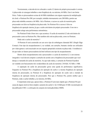 Tecnicamente, a decisão de ter colocado o cache L2 dentro do próprio processador é correta.
A placa-mãe só consegue trabalhar a uma freqüência de, no máximo, 66 MHz. Este é um limite
físico. Todos os processadores acima de 66 MHz trabalham com algum esquema de multiplicação
de clock: o Pentium Pro-200, por exemplo, trabalha internamente com 200 MHz, porém sua
placa-mãe trabalha somente a 66 MHz. Até o Pentium, o acesso ao cache de memória pelo
processador era feito na freqüência da placa-mãe. No Pentium Pro o acesso é feito na
freqüência de operação interna, já que o cache está dentro do próprio processador. Com isto o
processador atinge uma performance astronômica.
       No Pentium II não é bem isto o que acontece. O cache de memória L2 não está dentro do
processador como no Pentium Pro. Mas também não está na placa-mãe, como no Pentium.
       Onde está o cache de memória ?
       O Pentium II será construído em um novo tipo de embalagem chamada SEC (Single Edge
Contact). Este tipo de encapsulamento é, na verdade, um cartucho, bastante similar aos utilizados
por video-games e será encaixado em um soquete apropriado existente na placa-mãe. A tendência é
de que todos os futuros processadores da Intel utilizem este tipo de encapsulamento.
       Dentro deste encapsulamento está o processador e o cache de memória L2. é um sistema
integrado e você deverá comprar o cartucho de acordo com a freqüência do processador que você
deseja e o tamanho do cache de memória. Ao que tudo indica, o cartucho do Pentium II poderá
ser vendido com basicamente três vers&otildees de cache de memória: 256 KB, 512 KB e 1 MB.
       A separação do cache do processador gerou uma queda de performance significativa.
Enquanto no Pentium Pro a freqüência de operação do cache é a mesma freqüência de operação
interna do processador, no Pentium II a freqüência de operação do cache será a metade da
freqüência de operação interna do processador. Pior que o Pentium Pro, porém melhor que o
Pentium, onde o cache trabalha a, no máximo, 66 MHz.
       É importante notar que, apesar disto, o Pentium II será mais rápido que o Pentium Pro por
causa de alguns motivos bem simples: aumento do cache L1 de 16 KB para 32 KB; reconstrução do
decodificador CISC e a utilização do conjunto de instruç&otildees MMX.




                                                                                                   21
 