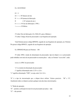 Ex: A6163204AC


       II I I
       II I +---à Número do lote
       II +------à Semana de fabricação
       II           ( 16º semana do ano )
       I+----------à Ano de fabricação ( 1996 )
       +-----------à fábrica




       2º Linha: País de fabricação ( Ex: MALAY, para a Malásia )
       3º Linha: Código oficial do processador e sua frequência de operação.


       Todo Pentium possui código BP80502, seguido de sua frequência de operação, já o Pentium
Pro possui código BP80521, seguido de sua frequência de operação.


       Ex: BP80502100 para um Pentium – 100


       4º Linha: SPEC, tensão de alimentação do processador, tipo de chipset e se o processador
pode trabalhar com mais de um processador na mesma placa – mãe, no formato “xxxxx/abc”, onde:


       xxxxx é o SPEC do processador


       “a” é a tensão de alimentação do processador:
       s” significa alimentação entre 3,135 v e 3,6 v
“v” significa alimentação “VRE”, ou seja, entre 3,4 e 3,6 v.


“b” é o tipo de sincronização que o chipset dever utilizar. Valores possíveis:     “M” e “S”.
Atualmente todos os chipsets aceitam qualquer uma das duas sincronizações.


“c” Modo de operação:
“S” – permite a utilização de mais de um processador por placa – mãe
“U” – não permite


                                                                                            23
 