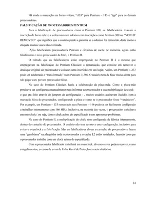 Há ainda a marcação em baixo relevo, “i133” para Pentium – 133 e “ipp” para os demais
processadores.
FALSIFICAÇÃO DE PROCESSADORES PENTIUM
       Para a falsificação de processadores como o Pentium 100, os falsificadores lixavam a
inscrição de baixo relevo e colocavam um adesivo com inscrições como Pentium 300 ou “VOID IF
REMOVED” que significa que o usuário perde a garantia se o adesivo for removido, deste modo a
etiqueta muitas vezes não é retirada.
        Após falsificarem processadores Pentium e circuitos de cache de memória, agora estão
falsificando o novo processador da Intel, o Pentium II.
       O método que os falsificadores estão empregando no Pentium II é o mesmo que
empregavam na falsificação do Pentium Clássico: a remarcação, que consiste em remover o
decalque original do processador e colocar outra inscrição em seu lugar. Assim, um Pentium II-233
pode ser adulterado e “transformado” num Pentium II-266. O usuário tem de ficar muito alerta para
não pagar caro por um processador falso.
       No caso do Pentium Clássico, havia a colaboração da placa-mãe. Como a placa-mãe
precisava ser configurada manualmente para informar ao processador a sua multiplicação de clock –
o que era feito através de jumpers de configuração - , muitos usuários acabavam iludidos com a
marcação falsa do processador, configurando a placa e como se o processador fosse “verdadeiro”.
Por exemplo, um Pentium – 133 remarcado para Pentium – 166 poderia ser facilmente configurado
a trabalhar internamente com 166 MHz. Inclusive, na maioria das vezes, o processador trabalhava
em overclock ( ou seja, com o clock acima do especificado ) sem apresentar problemas.
       No caso do Pentium II, a multiplicação de clock vem configurada de fábrica internamente,
dentro do cartucho do processador. O usuário não tem acesso a essa configuração, inclusive para
evitar o overclock e a falsificação. Mas os falsificadores abrem o cartucho do processador e fazem
uma “gambiarra” na plaquinha onde o processador e o cache L2 estão instalados, fazendo com que
o processador trabalhe com um clock acima do especificado.
       Com o processador falsificado trabalhará em overclock, diversos erros podem ocorrer, como
congelamentos, excesso de erros de Falha Geral de Proteção e resets aleatórios.




                                                                                               24
 