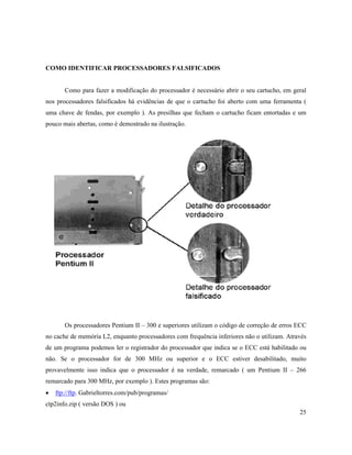 COMO IDENTIFICAR PROCESSADORES FALSIFICADOS


       Como para fazer a modificação do processador é necessário abrir o seu cartucho, em geral
nos processadores falsificados há evidências de que o cartucho foi aberto com uma ferramenta (
uma chave de fendas, por exemplo ). As presilhas que fecham o cartucho ficam entortadas e um
pouco mais abertas, como é demostrado na ilustração.




       Os processadores Pentium II – 300 e superiores utilizam o código de correção de erros ECC
no cache de memória L2, enquanto processadores com frequência inferiores não o utilizam. Através
de um programa podemos ler o registrador do processador que indica se o ECC está habilitado ou
não. Se o processador for de 300 MHz ou superior e o ECC estiver desabilitado, muito
provavelmente isso indica que o processador é na verdade, remarcado ( um Pentium II – 266
remarcado para 300 MHz, por exemplo ). Estes programas são:
·   ftp://ftp. Gabrieltorres.com/pub/programas/
ctp2info.zip ( versão DOS ) ou
                                                                                             25
 