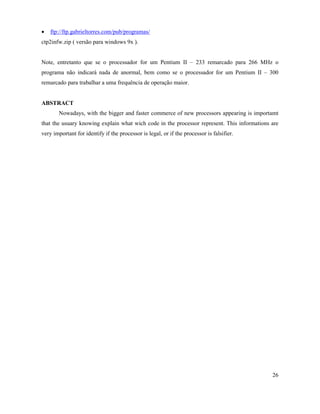 ·   ftp://ftp.gabrieltorres.com/pub/programas/
ctp2infw.zip ( versão para windows 9x ).


Note, entretanto que se o processador for um Pentium II – 233 remarcado para 266 MHz o
programa não indicará nada de anormal, bem como se o processador for um Pentium II – 300
remarcado para trabalhar a uma frequência de operação maior.


ABSTRACT
       Nowadays, with the bigger and faster commerce of new processors appearing is importamt
that the usuary knowing explain what wich code in the processor represent. This informations are
very important for identify if the processor is legal, or if the processor is falsifier.




                                                                                             26
 