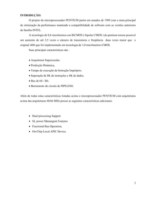 INTRODUÇÃO:
       O projeto do microprocessador PENTIUM partiu em meados de 1989 com a meta principal
de otimização da performance mantendo a compatibilidade de software com as versões anteriores
da família INTEL.
       A tecnologia de 0,8 micrômetros em BiCMOS ( bipolar CMOS ) do pentium tornou possível
um aumento de até 2,5 vezes o número de transistores e freqüência duas vezes maior que o
original i486 que foi implementado em tecnologia de 1,0 micrômetros CMOS.
       Suas principais características são :


       · Arquitetura Superescalar.
       · Predicção Dinâmica,
       · Tempo de execução de Instrução Impróprio.
       · Superação de 8K de instruções e 8K de dados.
       · Bus de 64 - Bit.
       · Barramento de circulo de PIPELINE.


Além de todas estas características listadas acima o microprocessador PENTIUM com arquiteturas
acima das arquiteturas 60/66 MHz possui as seguintes características adicionais:




       · Dual processing Support
       · SL power Manangent Features
       · Fractional Bus Operation,
       · On-Chip Local APIC Device.




                                                                                            3
 