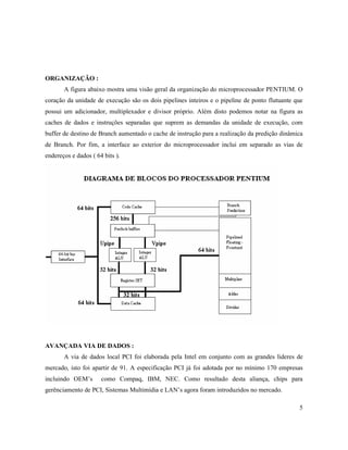 ORGANIZAÇÃO :
       A figura abaixo mostra uma visão geral da organização do microprocessador PENTIUM. O
coração da unidade de execução são os dois pipelines inteiros e o pipeline de ponto flutuante que
possui um adicionador, multiplexador e divisor próprio. Além disto podemos notar na figura as
caches de dados e instruções separadas que suprem as demandas da unidade de execução, com
buffer de destino de Branch aumentado o cache de instrução para a realização da predição dinâmica
de Branch. Por fim, a interface ao exterior do microprocessador inclui em separado as vias de
endereços e dados ( 64 bits ).




AVANÇADA VIA DE DADOS :
       A via de dados local PCI foi elaborada pela Intel em conjunto com as grandes lideres de
mercado, isto foi apartir de 91. A especificação PCI já foi adotada por no mínimo 170 empresas
incluindo OEM’s       como Compaq, IBM, NEC. Como resultado desta aliança, chips para
gerênciamento de PCI, Sistemas Multimídia e LAN’s agora foram introduzidos no mercado.

                                                                                               5
 