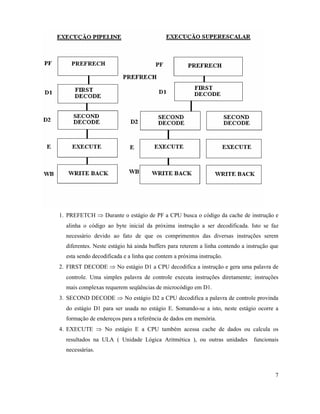 1. PREFETCH Þ Durante o estágio de PF a CPU busca o código da cache de instrução e
  alinha o código ao byte inicial da próxima instrução a ser decodificada. Isto se faz
  necessário devido ao fato de que os comprimentos das diversas instruções serem
  diferentes. Neste estágio há ainda buffers para reterem a linha contendo a instrução que
  esta sendo decodificada e a linha que contem a próxima instrução.
2. FIRST DECODE Þ No estágio D1 a CPU decodifica a instrução e gera uma palavra de
  controle. Uma simples palavra de controle executa instruções diretamente; instruções
  mais complexas requerem seqüências de microcódigo em D1.
3. SECOND DECODE Þ No estágio D2 a CPU decodifica a palavra de controle provinda
  do estágio D1 para ser usada no estágio E. Somando-se a isto, neste estágio ocorre a
  formação de endereços para a referência de dados em memória.
4. EXECUTE Þ No estágio E a CPU também acessa cache de dados ou calcula os
  resultados na ULA ( Unidade Lógica Aritmética ), ou outras unidades          funcionais
  necessárias.



                                                                                        7
 