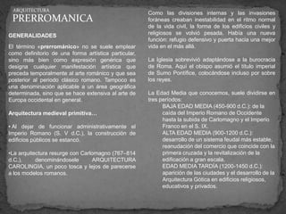 ARQUITECTURA
                                                      Como las divisiones internas y las invasiones
 PRERROMANICA                                         foráneas creaban inestabilidad en el ritmo normal
                                                      de la vida civil, la forma de los edificios civiles y
GENERALIDADES                                         religiosos se volvió pesada. Había una nueva
                                                      función: refugio defensivo y puerta hacia una mejor
El término «prerrománico» no se suele emplear         vida en el más allá.
como definitorio de una forma artística particular,
sino más bien como expresión genérica que             La Iglesia sobrevivió adaptándose a la burocracia
designa cualquier manifestación artística que         de Roma. Aquí el obispo asumió el título imperial
preceda temporalmente al arte románico y que sea      de Sumo Pontífice, colocándose incluso por sobre
posterior al periodo clásico romano. Tampoco es       los reyes.
una denominación aplicable a un área geográfica
determinada, sino que se hace extensiva al arte de    La Edad Media que conocemos, suele dividirse en
Europa occidental en general.                         tres períodos:
                                                            BAJA EDAD MEDIA (450-900 d.C.): de la
Arquitectura medieval primitiva…                            caída del Imperio Romano de Occidente
                                                            hasta la subida de Carlomagno y el Imperio
• Al dejar de funcionar administrativamente el              Franco en el S. IX.
Imperio Romano (S. V d.C.), la construcción de              ALTA EDAD MEDIA (900-1200 d.C.):
edificios públicos se estancó.                              desarrollo de un sistema feudal más estable,
                                                            reanudación del comercio que coincide con la
•La arquitectura resurge con Carlomagno (767–814            primera cruzada y la revitalización de la
d.C.),     denominándosele       ARQUITECTURA               edificación a gran escala.
CAROLINGIA, un poco tosca y lejos de parecerse              EDAD MEDIA TARDÍA (1200-1450 d.C.):
a los modelos romanos.                                      aparición de las ciudades y el desarrollo de la
                                                            Arquitectura Gótica en edificios religiosos,
                                                            educativos y privados.
 