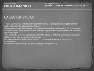 ARQUITECTURA                                      MANIFESTACIONES

PRERROMANICO                                      ESPAÑA - ARTE ASTURIANO SIGLOS VIII, IX Y X




CARACTERÍSTICAS
 - Tiene sus orígenes en la tradición hispanorromana y en la arquitectura visigoda. También
recibe influencias del arte carolingio (francos).
- Desaparece el arco de herradura, que es sustituido por el de medio punto y por el peraltado.
- Emplea el muro compuesto en el que para darle mayor fortaleza y enriquecerlo, se adicionan
arquerías ciegas.
- Los capiteles son toscas imitaciones del corintio clásico, o de forma apiramidada. Se suelen
utilizar en ellos adornos en forma de cuerdas.
- Empleo sistemático de la bóveda de cañón, contrarrestada por medio de estribos
(contrafuertes).
- El material empleado suele ser pobre (sillarejo, mampostería...).
 