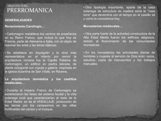 ARQUITECTURA
                                                        • Otra tipología importante, aparte de la casa
 PRERROMANICA                                           solariega de estructura de madera sería la “casa
                                                        torre” que devendría con el tiempo en el castillo tal
GENERALIDADES                                           y como lo conocemos hoy.

Renacimiento Carolingio…                                Monasterios medievales…

• Carlomagno restablece los centros de enseñanza        • Otra parte fuerte de la actividad constructora de la
en su Reino Franco, que incluía lo que hoy es           Alta Edad Media fueron los edificios religiosos,
Francia, parte de Alemania e Italia, con el objeto de   debido al florecimiento de las comunidades
reavivar las artes y las letras clásicas.               monásticas.

• Se establece en Aquisgrán y la obra más               • En los monasterios las actividades diarias de
representativa en el intento por revivir la             hombres y mujeres al servicio de Dios eran: rezos,
arquitectura romana fue la Capilla Palatina de          estudios, copia de manuscritos y los trabajos
Carlomagno, un edificio en piedra labrada, de           manuales.
planta octogonal con cúpula y galería, inspirada en
la iglesia bizantina de San Vítale, en Rávena.

La arquitectura     doméstica     y los    castillos
medievales…

• Durante el Imperio Franco de Carlomagno se
establecieron las fases del sistema feudal y la vida
solariega rural que caracterizarían al resto de la
Edad Media: se da el VASALLAJE, producción de
las tierras por los campesinos en las villas
fortificadas del campo y el trueque.
 