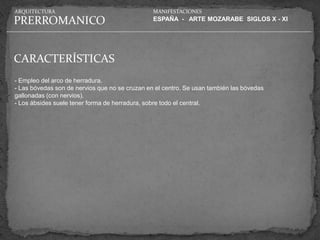 ARQUITECTURA                                    MANIFESTACIONES

PRERROMANICO                                    ESPAÑA - ARTE MOZARABE SIGLOS X - XI




CARACTERÍSTICAS
- Empleo del arco de herradura.
- Las bóvedas son de nervios que no se cruzan en el centro. Se usan también las bóvedas
gallonadas (con nervios).
- Los ábsides suele tener forma de herradura, sobre todo el central.
 