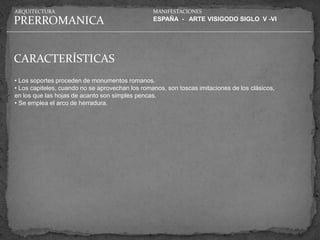 ARQUITECTURA                                     MANIFESTACIONES

PRERROMANICA                                     ESPAÑA - ARTE VISIGODO SIGLO V -VI




CARACTERÍSTICAS
• Los soportes proceden de monumentos romanos.
• Los capiteles, cuando no se aprovechan los romanos, son toscas imitaciones de los clásicos,
en los que las hojas de acanto son simples pencas.
• Se emplea el arco de herradura.
 