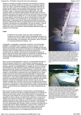 histórica e emerge da situação existencial e da experiência vivida por
aquele que se propõe à tarefa de compreender ou interpretar alguma
coisa” (2). Assim, a aparente restrição que a delimitação clara de um
campo de ação sobre o qual o arquiteto opera durante o processo de
projeto não se constitui em eliminação da subjetividade, mas, pelo
contrário, exige um direcionamento desta subjetividade como algo
operativo sobre os problemas efetivamente colocados pelo mundo ao
arquiteto. Enquanto a busca pelo conceito por parte do fruidor ou usuário
parte da interpretação do objeto em si, no ato do projeto o objeto é o que
se busca realizar, e portanto não se dá ao conhecimento do autor para
que dele se extraiam, se compreendam ou se estabeleçam conceitos.
Sendo assim, é necessário recuar nesta busca por algo concreto que,
antes da realização do edifício, já esteja disponível ao conhecimento do
arquiteto e que permita sua interpretação. No caso do projeto, o que se
coloca como concreto à compreensão do arquiteto são, na grande
maioria dos casos, as demandas e determinações relativas ao lugar, ao
programa e à construção.
Lugar
E delinearia meu projeto, tendo em conta a intenção dos
humanos que iriam me pagar; atento à localização, às luzes, às
sombras e aos ventos; feita a escolha do terreno, de acordo com
suas dimensões, sua exposição, seus acessos, terras contíguas,
e a natureza profunda do subsolo... (3)
A geografia, a topografia e a geometria do terreno, sua conformação
geológica, a paisagem física e cultural, a estrutura urbana, o sol, os
ventos e as chuvas e ainda a legislação de uso e ocupação do solo são
dados pré-existentes que podem ser extraídos de uma análise cuidadosa
do lugar. Cada um desses aspectos se coloca de antemão ao
conhecimento do arquiteto: tudo já está ali, demandando apenas um
esforço rigoroso de observação. Buscar compreender as implicações de
cada um destes aspectos nas relações de uso e no processo de
construção é fundamental tanto sob o ponto de vista técnico como
conceitual.
Sob o ponto de vista pragmático e técnico, a compreensão do lugar em
todos os aspectos citados traz o conhecimento necessário para se
evitarem equívocos banais que podem comprometer a habitabilidade dos
espaços, gerando incompatibilidades em relação ao clima e à natureza,
que interferem na vida cotidiana e exigem remendos posteriores, nem
sempre pertinentes. Essas correções a posteriori, na maioria dos casos,
interferem nas soluções formal e construtiva pretendidas para o edifício e
chegam a comprometer a arquitetura nas suas relações de uso. Esses
mesmos equívocos decorrentes da desconsideração do lugar podem
implicar ainda em graves incompatibilidades técnicas na relação entre a
construção e o sítio, agindo negativamente sobre o equilíbrio das forças
naturais e acarretando ao edifício desgaste mais acelerado pela ação do
tempo em virtude da inadequação da sua inserção, seja no que diz
respeito à relação com o terreno natural ou com os aspectos do clima ou
mesmo com uma estrutura urbana pré-existente. Podem acarretar ainda
aumentos consideráveis no custo de final de construção e manutenção do
edifício, comprometendo sua viabilidade e por vezes inviabilizando sua
construção.
Sob o ponto de vista conceitual, a compreensão e a interpretação do
lugar podem contribuir para gerar o espaço arquitetônico, na medida em
que tem o potencial de induzir modos diferenciados de ordenação da
construção e das relações de uso que ali acontecem. A conformação pré-
existente do terreno natural, sua planimetria e altimetria, e ainda a sua
relação com a estrutura urbana, com a paisagem e com os aspectos
naturais inerentes ao sítio, relativos ao clima, permitem a identificação de
diretrizes latentes de ordenação do espaço e da forma. Tais diretrizes,
uma vez interpretadas pelo arquiteto, podem se repercutir diretamente na
configuração final do objeto arquitetônico, seja de modo a reafirmar os
aspectos espaciais e formais pré-existentes no lugar, seja de modo a
negá-los, ou ainda de modo a incluí-los como referência parcial à
realização da construção, em uma dialética permanente entre as
Museu de Arte Moderna do Rio de Janeiro, Affonso Eduardo
Reidy, 1953. A solução do apoio em “V” equilibra os esforços na
base do pórtico por gerar um momento contrário devido ao apoio
da laje arqueada do 1o pavimento no segmento menor do pilar.
Esse recurso, que torna a estrutura mais esbelta pela redução da
resultante de momento fletor na base do pórtico, sugere um
conhecimento consistente do comportamento das estruturas por
parte do arquiteto, gera economia em relação a outras soluções
menos engenhosas e resulta na forma final do edifício. Foto do
autor
Casa de Canoas, Oscar Niemeyer, 1953. A casa é exemplar na
relação com o lugar pela consideração da topografia e da
paisagem; reedita os padrões de ordenação tradicional dos usos
ao inverter as hierarquias tradicionalmente aceitas entre público e
privado, ocultando a área íntima sob a plataforma e abrindo os
espaços de convívio para a paisagem, com a integração e
continuidade entre interior e exterior; é ainda uma exploração
radical das possibilidades da estrutura em concreto armado,
atingindo alto índice de esbeltez dos pilares e aparente leveza da
laje curvilínea que demarca a interferência humana na paisagem.
Foto do autor
Página 2 de 7Arquitextos - Periódico mensal de textos de arquitetura
28/5/2007http://www.vitruvius.com.br/arquitextos/arq000/esp211.asp
 